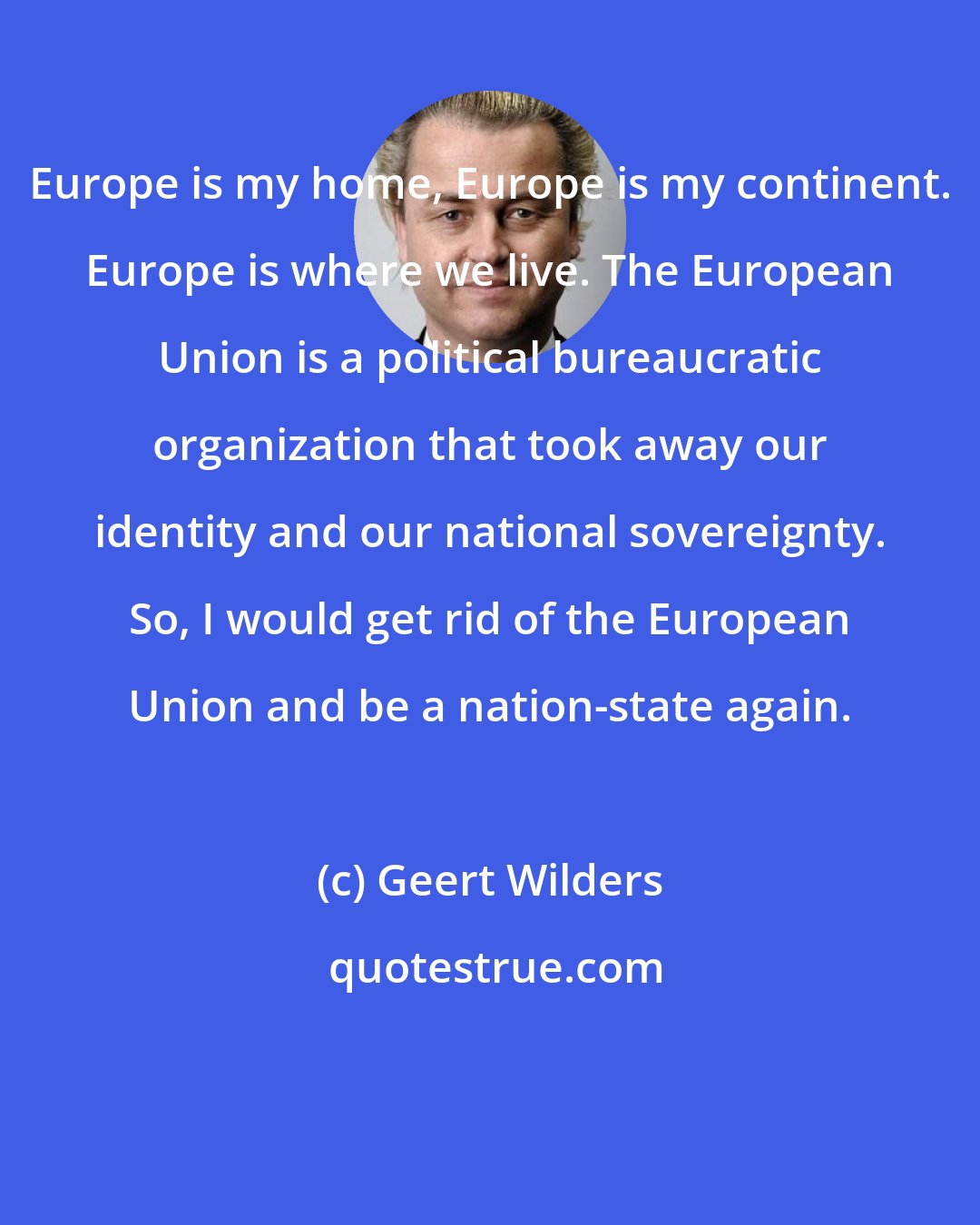 Geert Wilders: Europe is my home, Europe is my continent. Europe is where we live. The European Union is a political bureaucratic organization that took away our identity and our national sovereignty. So, I would get rid of the European Union and be a nation-state again.