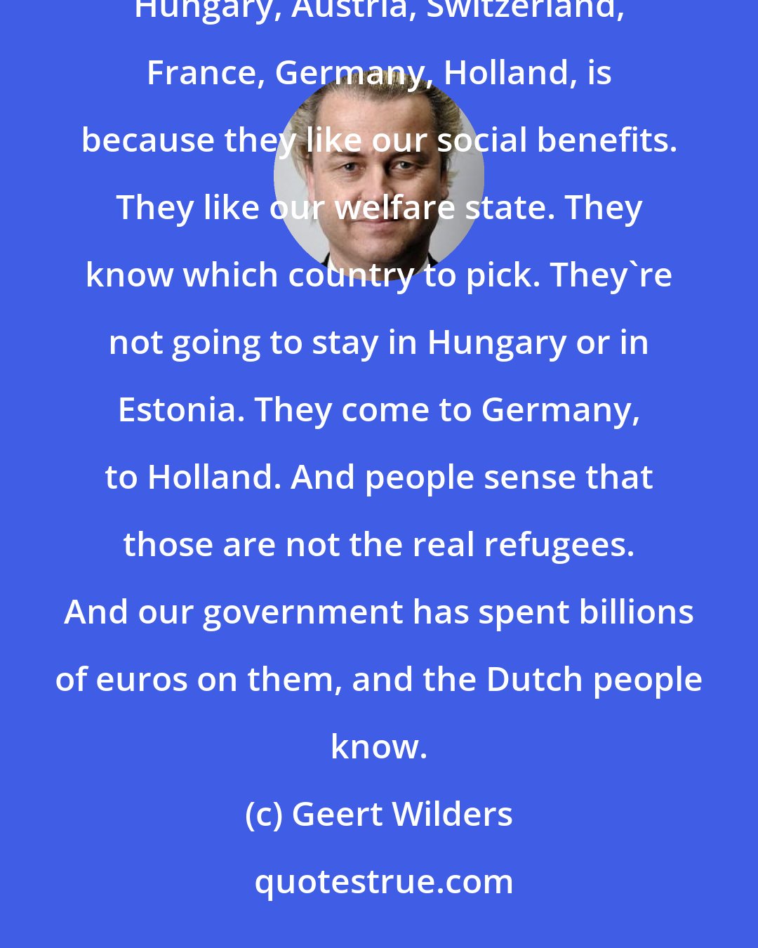 Geert Wilders: The fact that refugees traveled through six other countries, like former Yugoslavia, Macedonia, Hungary, Austria, Switzerland, France, Germany, Holland, is because they like our social benefits. They like our welfare state. They know which country to pick. They're not going to stay in Hungary or in Estonia. They come to Germany, to Holland. And people sense that those are not the real refugees. And our government has spent billions of euros on them, and the Dutch people know.