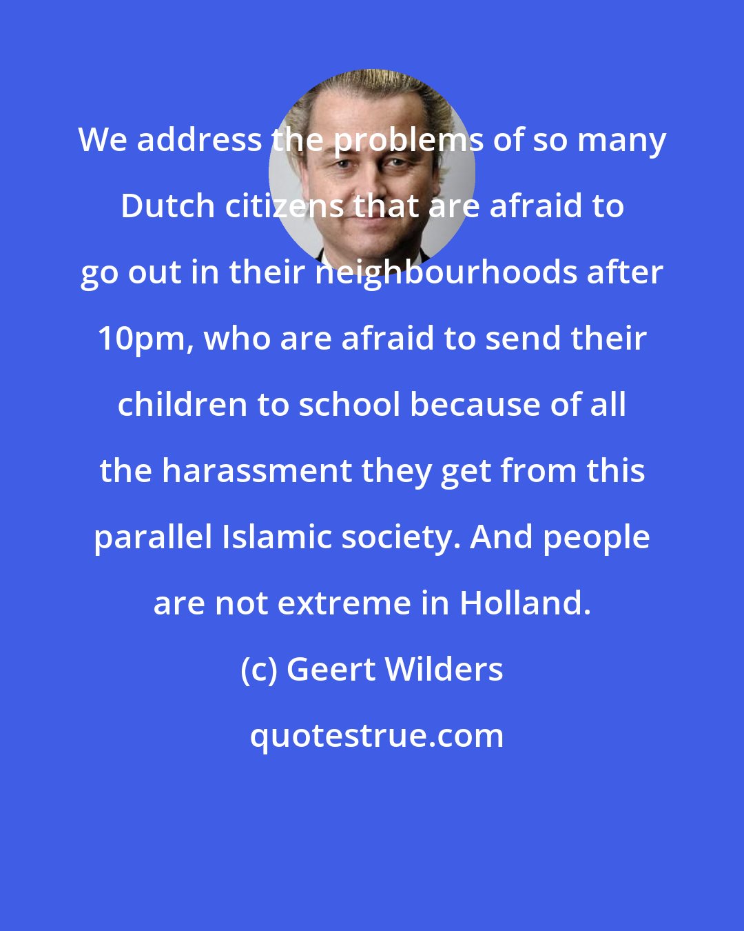 Geert Wilders: We address the problems of so many Dutch citizens that are afraid to go out in their neighbourhoods after 10pm, who are afraid to send their children to school because of all the harassment they get from this parallel Islamic society. And people are not extreme in Holland.