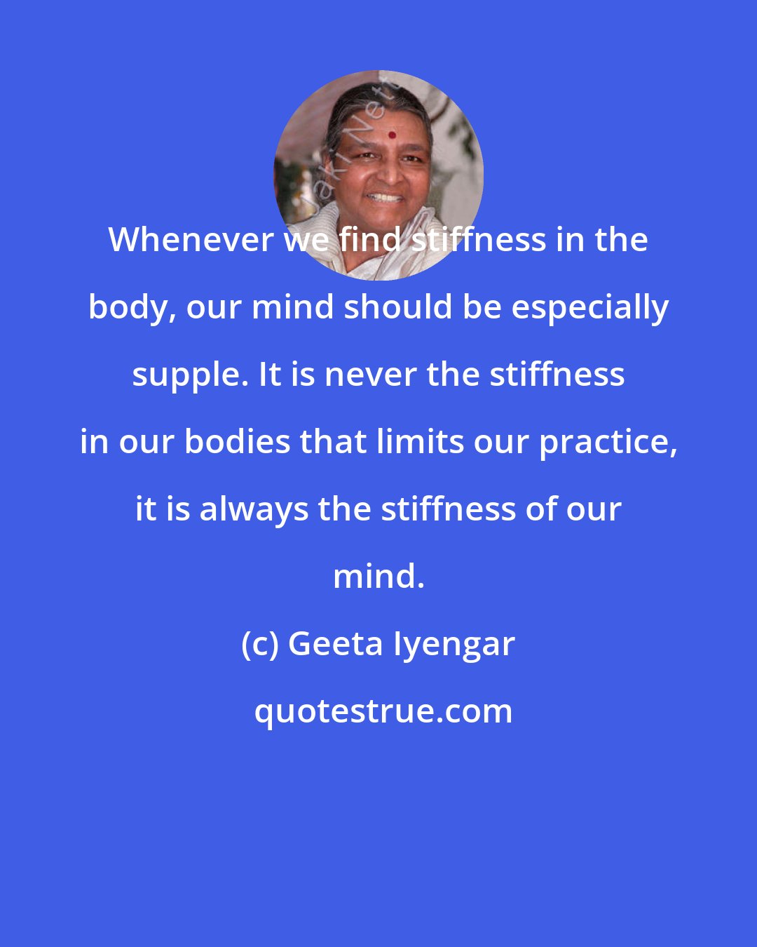 Geeta Iyengar: Whenever we find stiffness in the body, our mind should be especially supple. It is never the stiffness in our bodies that limits our practice, it is always the stiffness of our mind.
