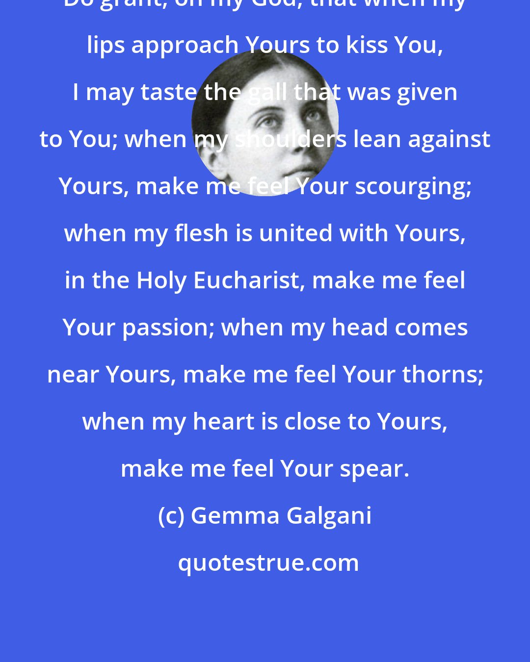 Gemma Galgani: Do grant, oh my God, that when my lips approach Yours to kiss You, I may taste the gall that was given to You; when my shoulders lean against Yours, make me feel Your scourging; when my flesh is united with Yours, in the Holy Eucharist, make me feel Your passion; when my head comes near Yours, make me feel Your thorns; when my heart is close to Yours, make me feel Your spear.