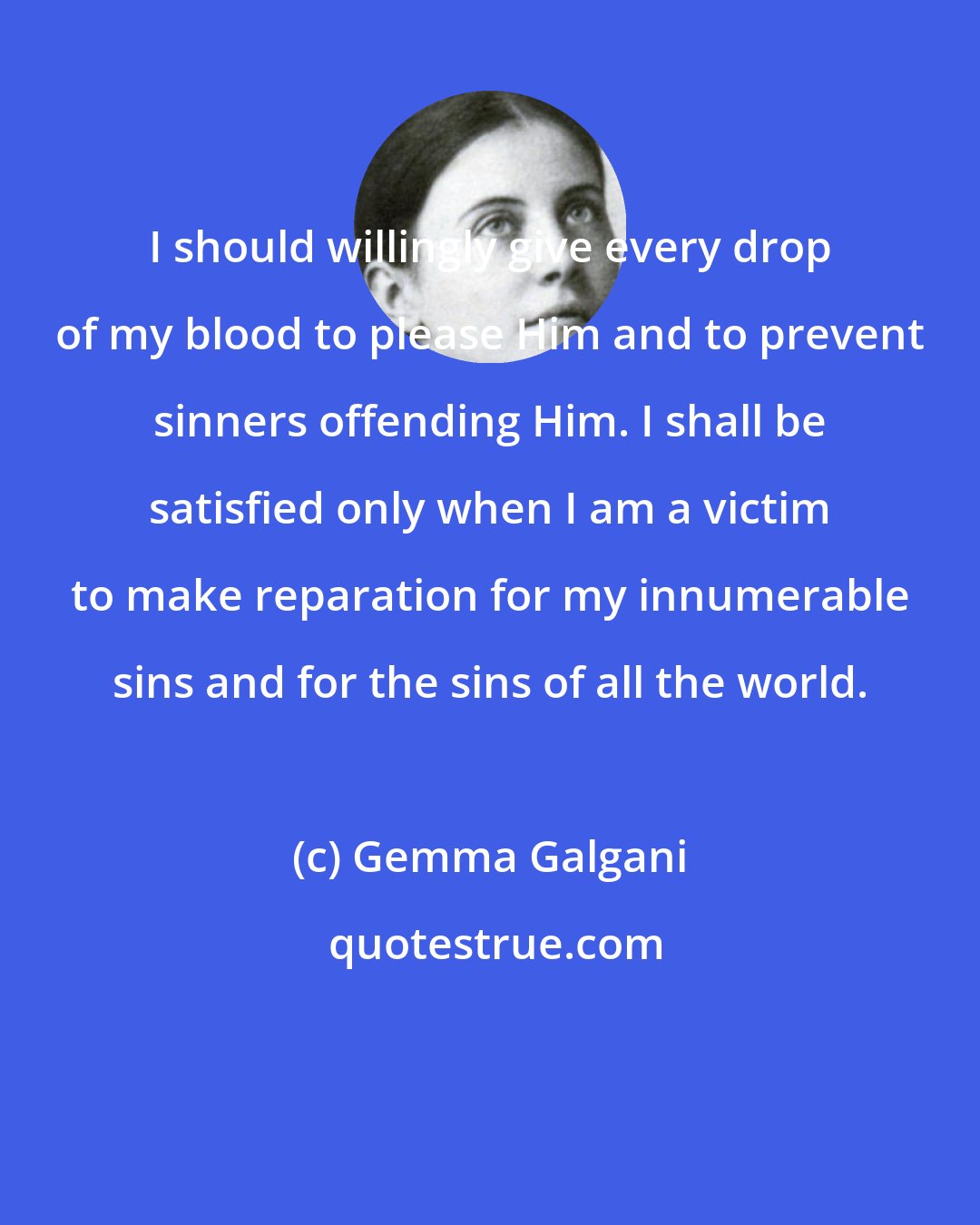 Gemma Galgani: I should willingly give every drop of my blood to please Him and to prevent sinners offending Him. I shall be satisfied only when I am a victim to make reparation for my innumerable sins and for the sins of all the world.