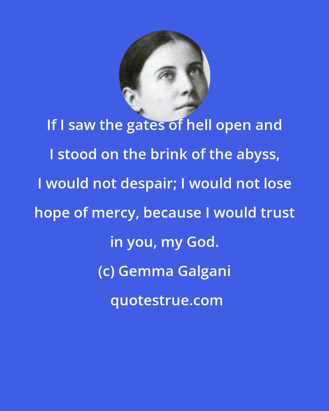 Gemma Galgani: If I saw the gates of hell open and I stood on the brink of the abyss, I would not despair; I would not lose hope of mercy, because I would trust in you, my God.