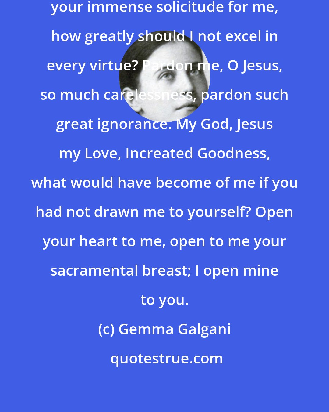 Gemma Galgani: O Jesus, if I but considered attentively your immense solicitude for me, how greatly should I not excel in every virtue? Pardon me, O Jesus, so much carelessness, pardon such great ignorance. My God, Jesus my Love, Increated Goodness, what would have become of me if you had not drawn me to yourself? Open your heart to me, open to me your sacramental breast; I open mine to you.