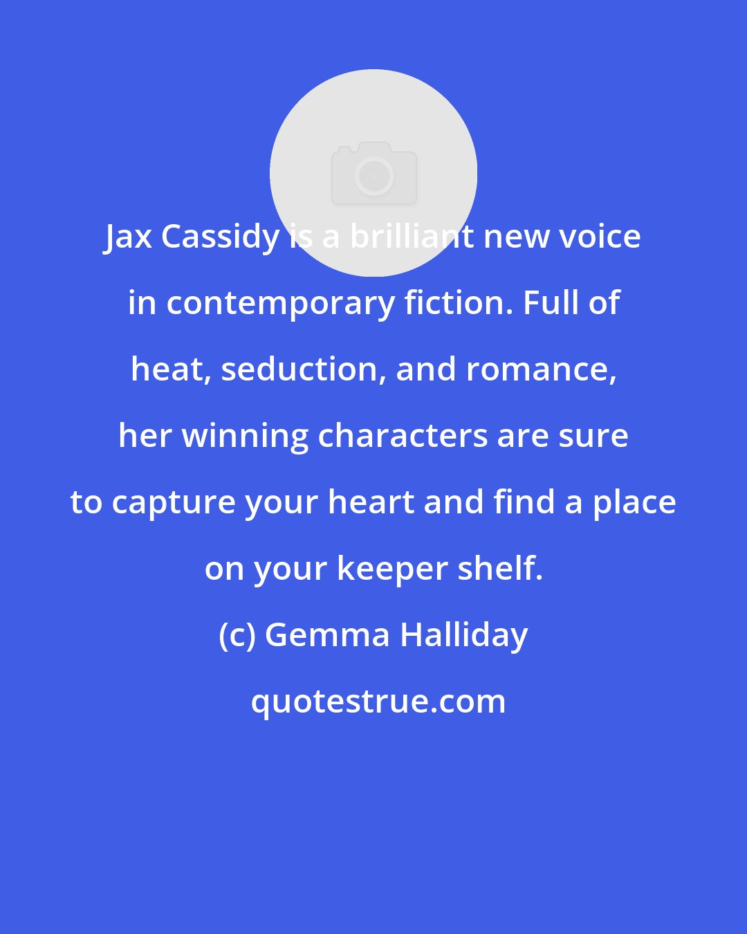 Gemma Halliday: Jax Cassidy is a brilliant new voice in contemporary fiction. Full of heat, seduction, and romance, her winning characters are sure to capture your heart and find a place on your keeper shelf.