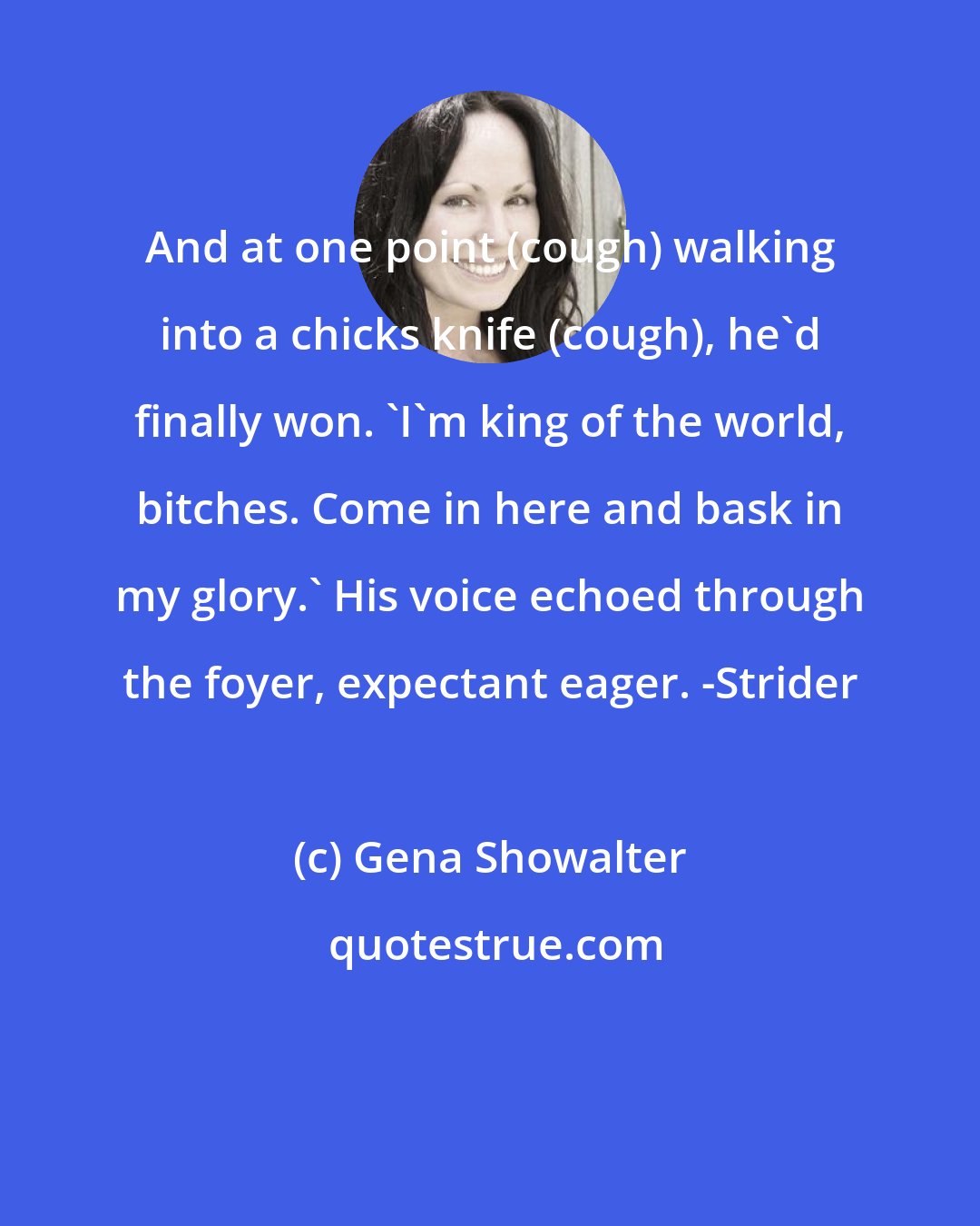 Gena Showalter: And at one point (cough) walking into a chicks knife (cough), he'd finally won. 'I'm king of the world, bitches. Come in here and bask in my glory.' His voice echoed through the foyer, expectant eager. -Strider