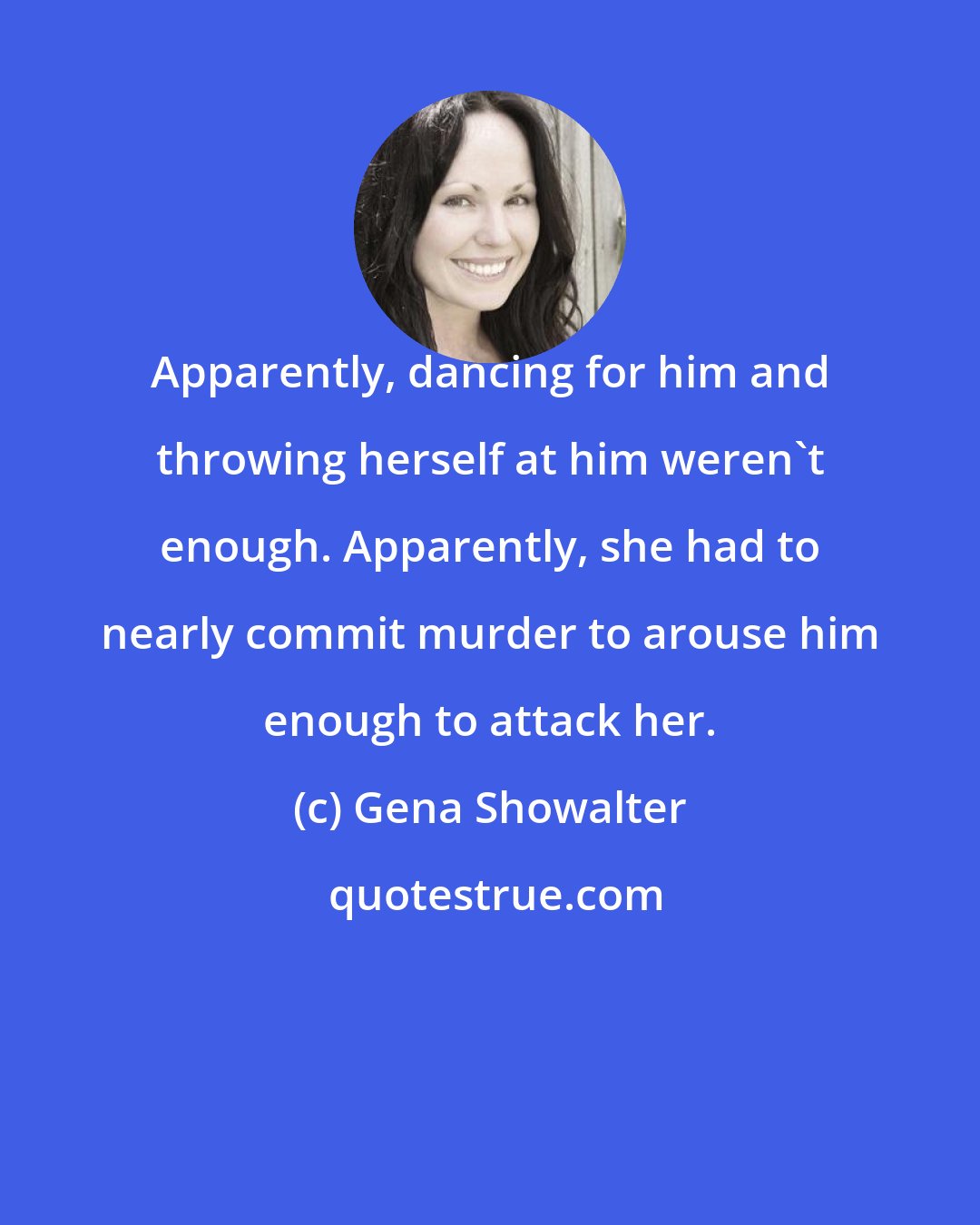 Gena Showalter: Apparently, dancing for him and throwing herself at him weren't enough. Apparently, she had to nearly commit murder to arouse him enough to attack her.