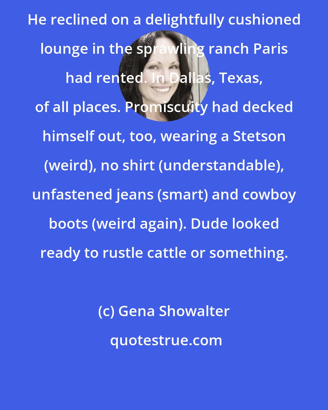 Gena Showalter: He reclined on a delightfully cushioned lounge in the sprawling ranch Paris had rented. In Dallas, Texas, of all places. Promiscuity had decked himself out, too, wearing a Stetson (weird), no shirt (understandable), unfastened jeans (smart) and cowboy boots (weird again). Dude looked ready to rustle cattle or something.