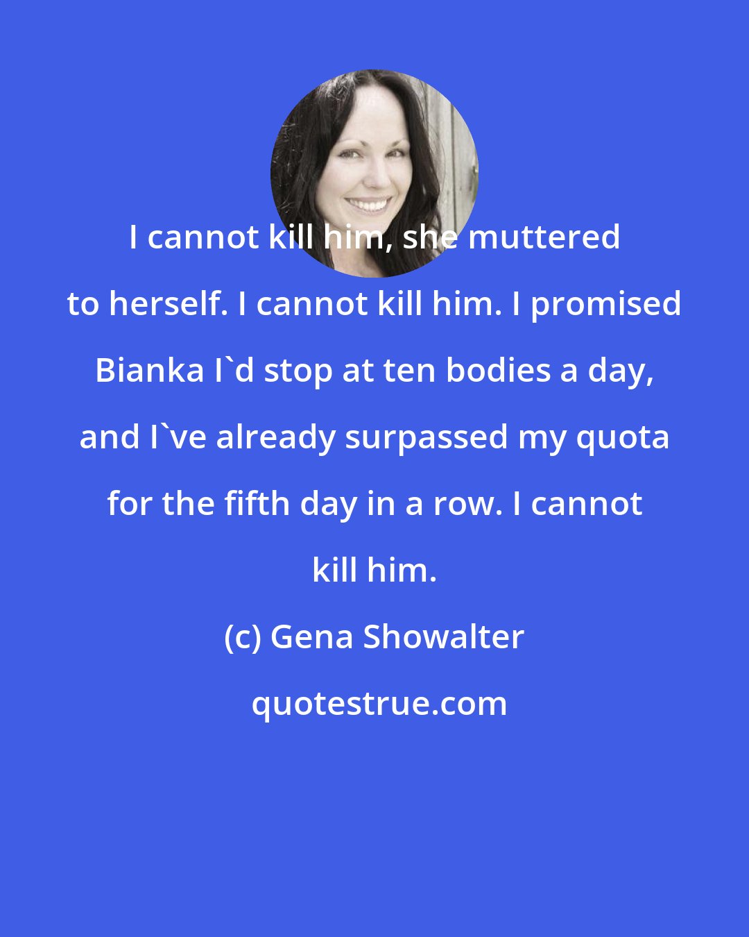 Gena Showalter: I cannot kill him, she muttered to herself. I cannot kill him. I promised Bianka I'd stop at ten bodies a day, and I've already surpassed my quota for the fifth day in a row. I cannot kill him.