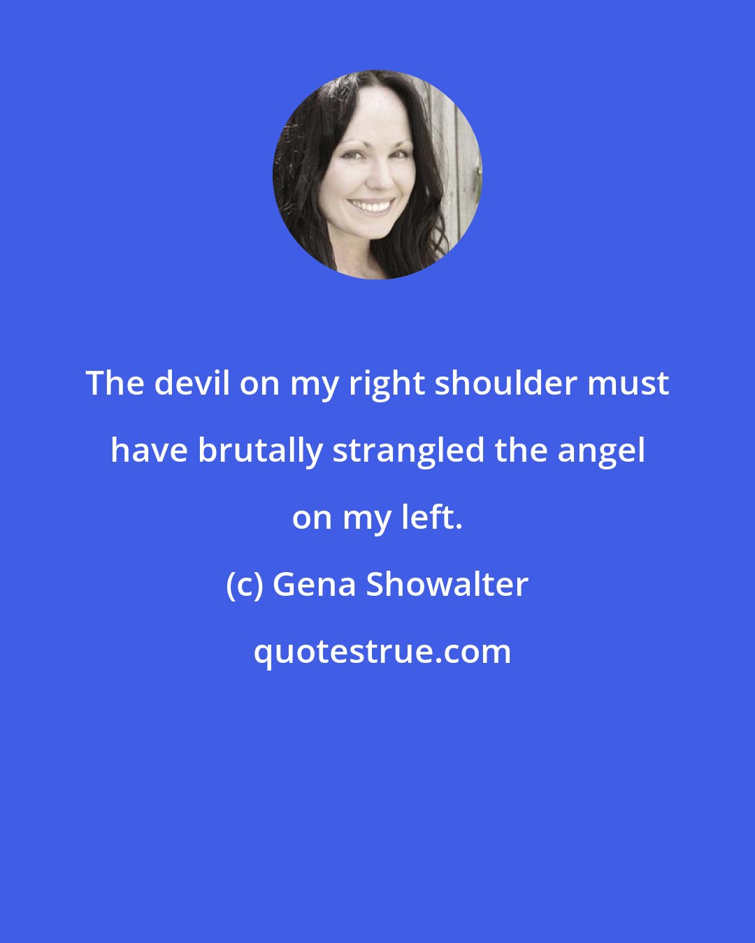 Gena Showalter: The devil on my right shoulder must have brutally strangled the angel on my left.