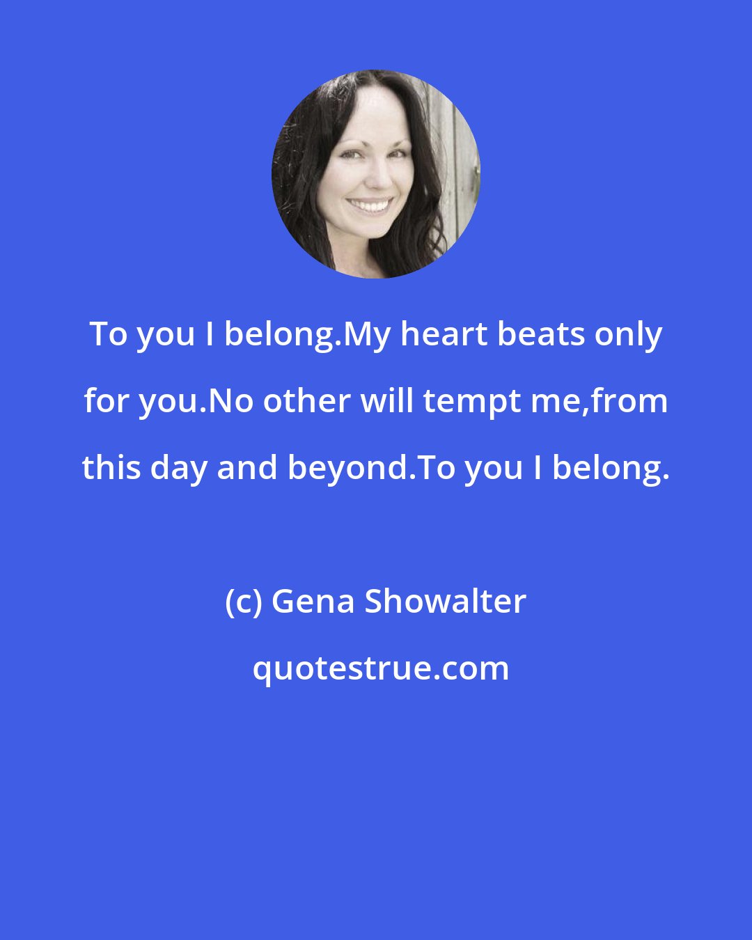 Gena Showalter: To you I belong.My heart beats only for you.No other will tempt me,from this day and beyond.To you I belong.