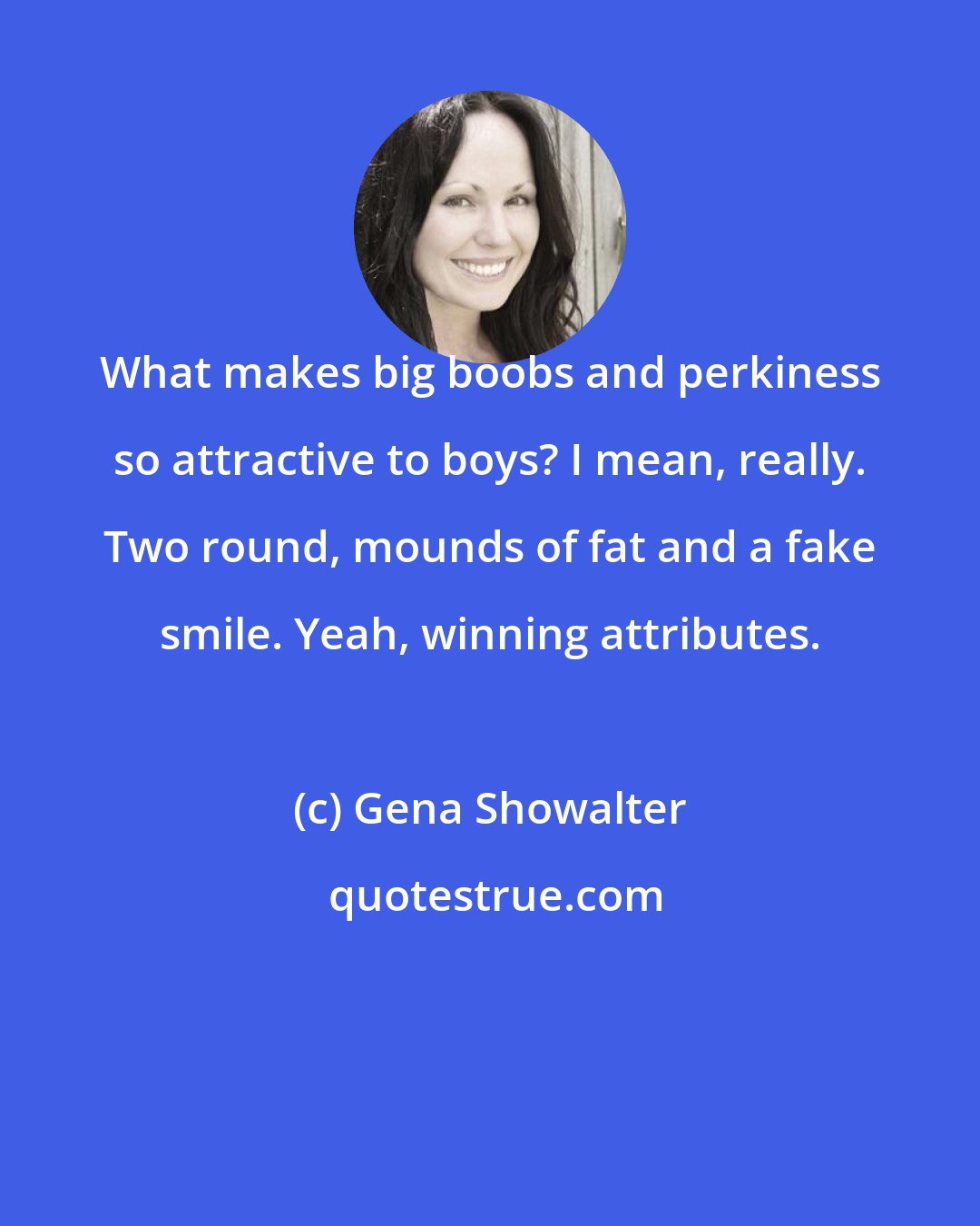 Gena Showalter: What makes big boobs and perkiness so attractive to boys? I mean, really. Two round, mounds of fat and a fake smile. Yeah, winning attributes.