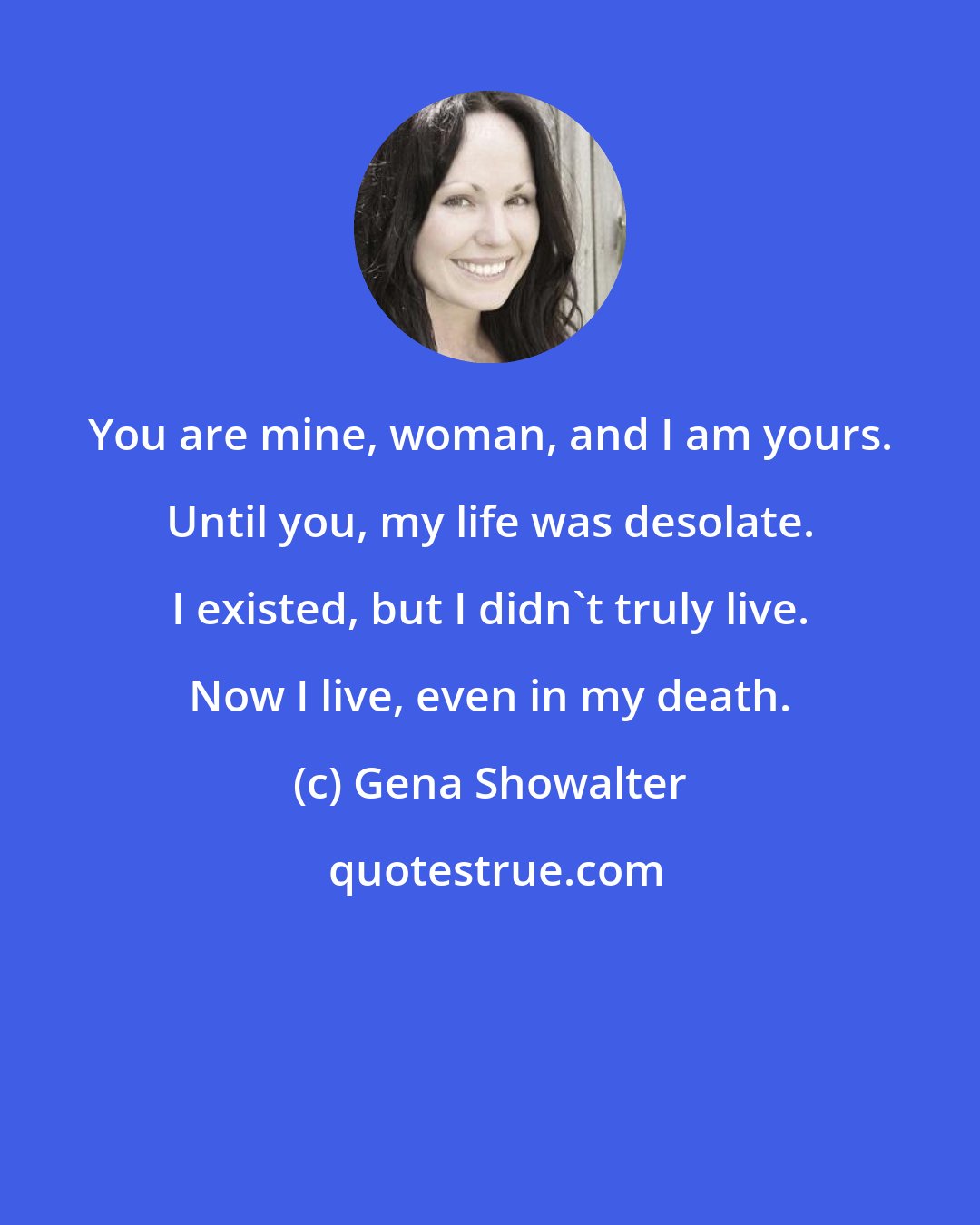 Gena Showalter: You are mine, woman, and I am yours. Until you, my life was desolate. I existed, but I didn't truly live. Now I live, even in my death.