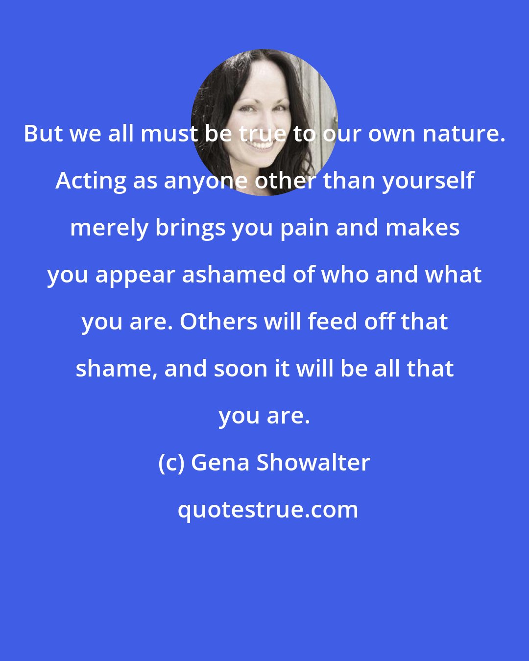 Gena Showalter: But we all must be true to our own nature. Acting as anyone other than yourself merely brings you pain and makes you appear ashamed of who and what you are. Others will feed off that shame, and soon it will be all that you are.