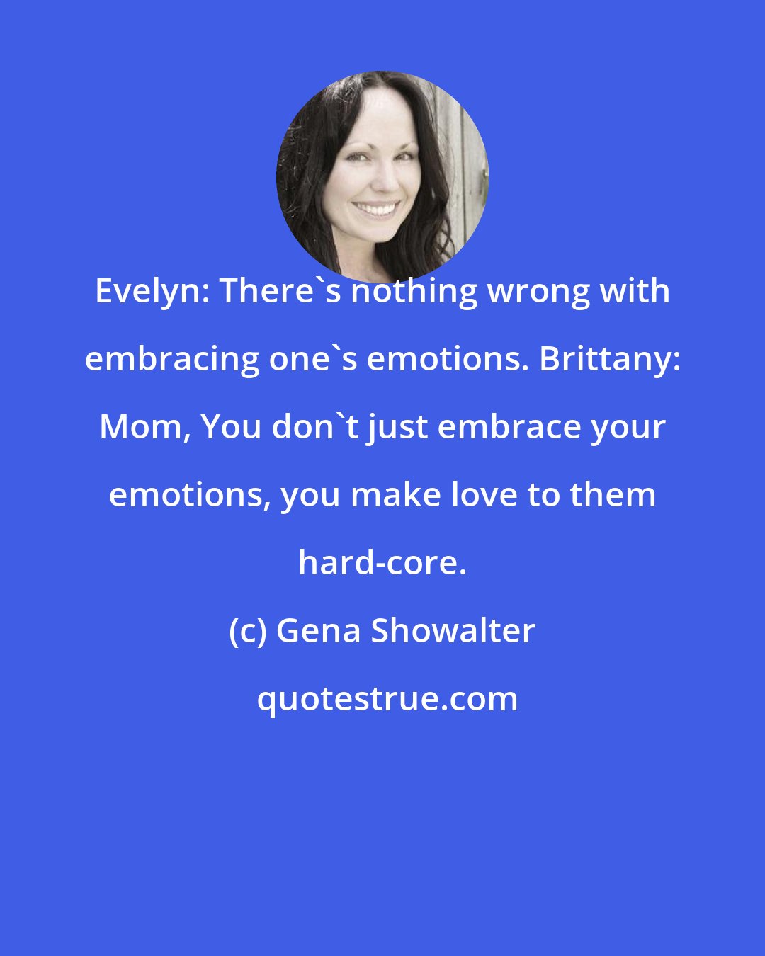 Gena Showalter: Evelyn: There's nothing wrong with embracing one's emotions. Brittany: Mom, You don't just embrace your emotions, you make love to them hard-core.