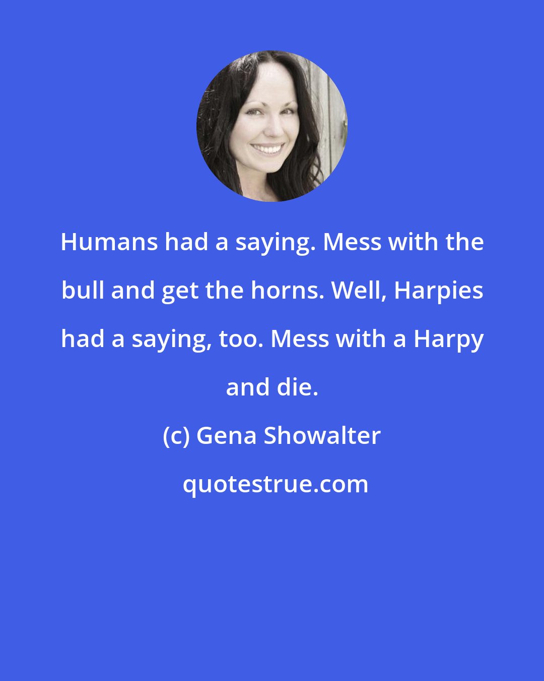 Gena Showalter: Humans had a saying. Mess with the bull and get the horns. Well, Harpies had a saying, too. Mess with a Harpy and die.