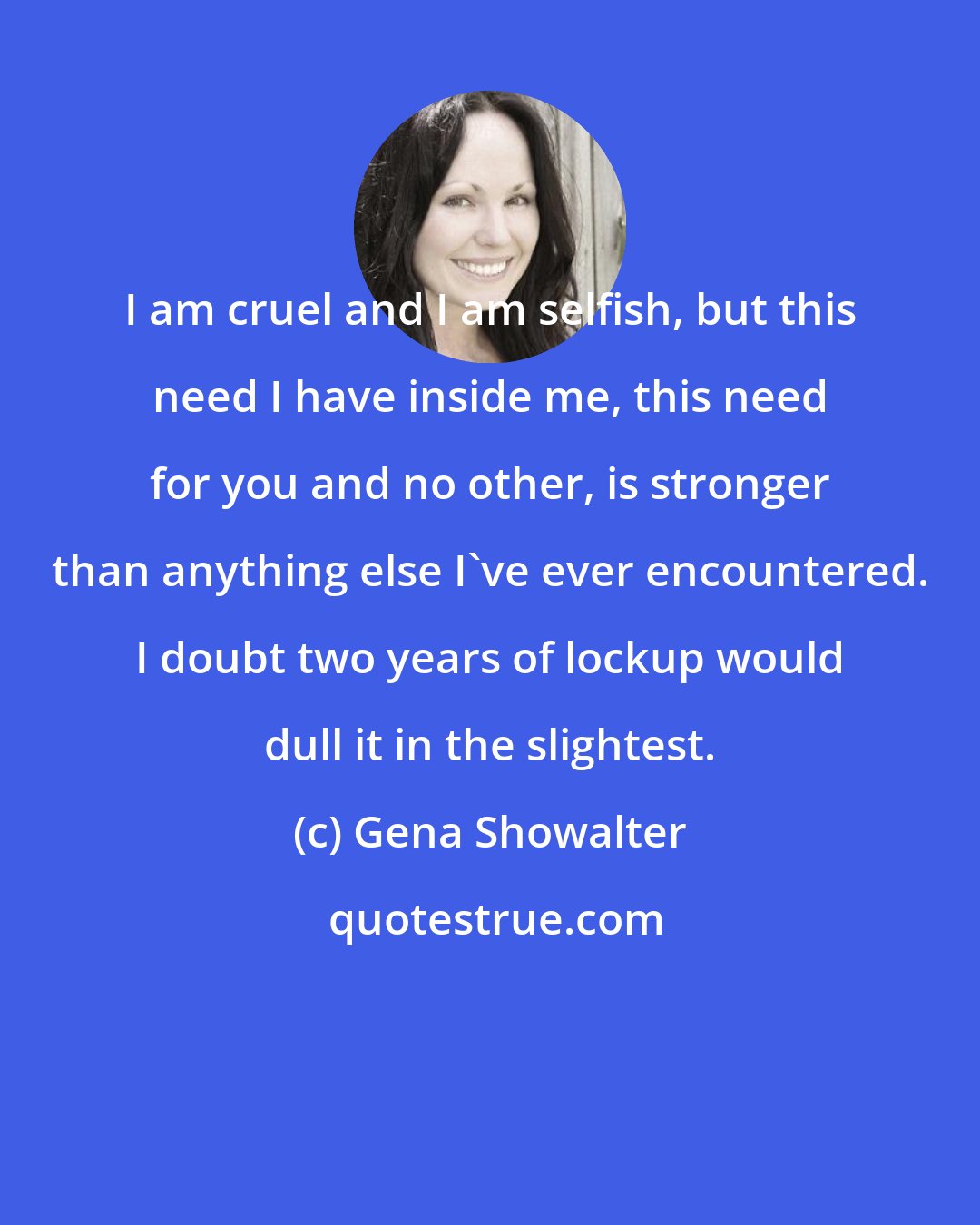 Gena Showalter: I am cruel and I am selfish, but this need I have inside me, this need for you and no other, is stronger than anything else I've ever encountered. I doubt two years of lockup would dull it in the slightest.