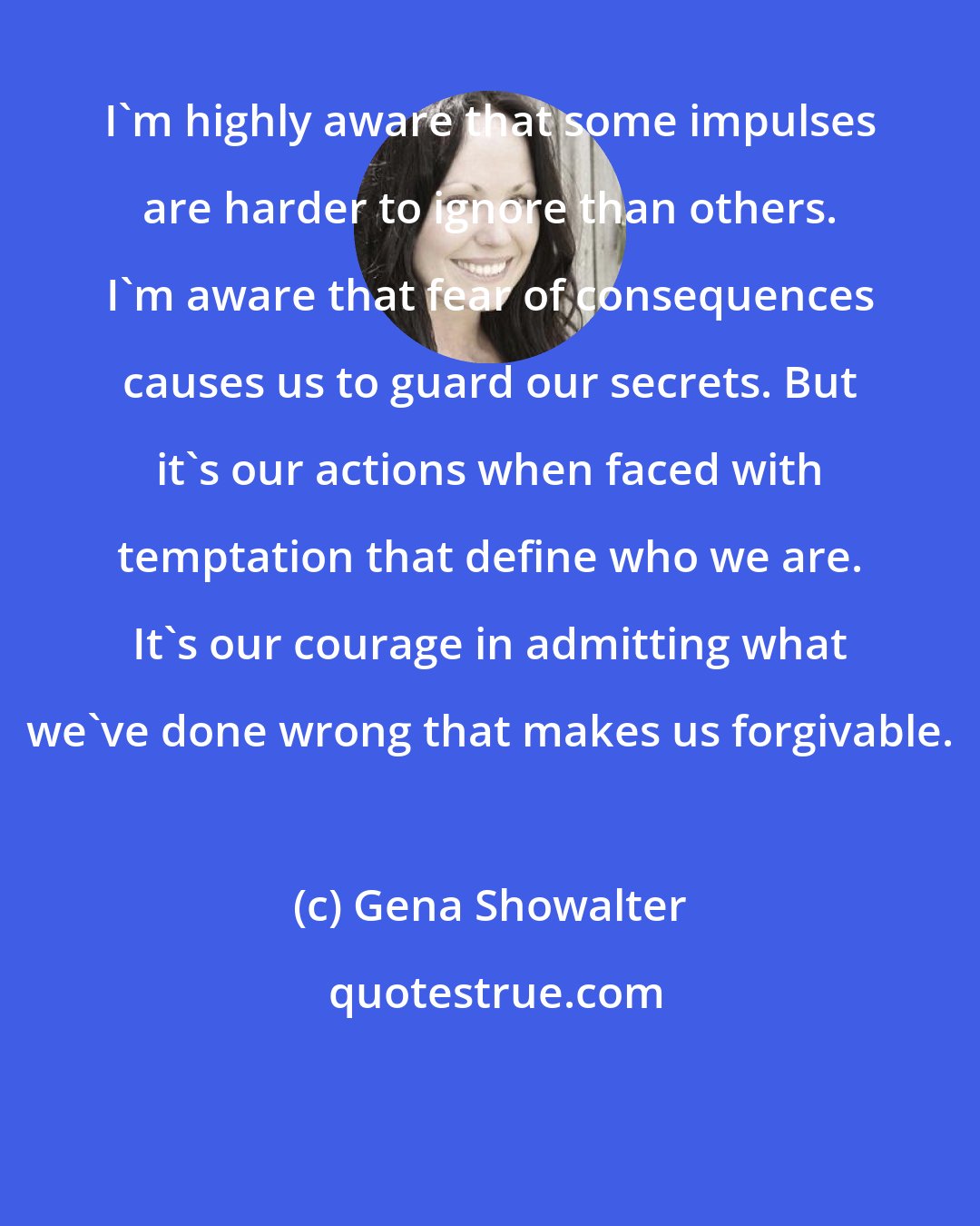 Gena Showalter: I'm highly aware that some impulses are harder to ignore than others. I'm aware that fear of consequences causes us to guard our secrets. But it's our actions when faced with temptation that define who we are. It's our courage in admitting what we've done wrong that makes us forgivable.