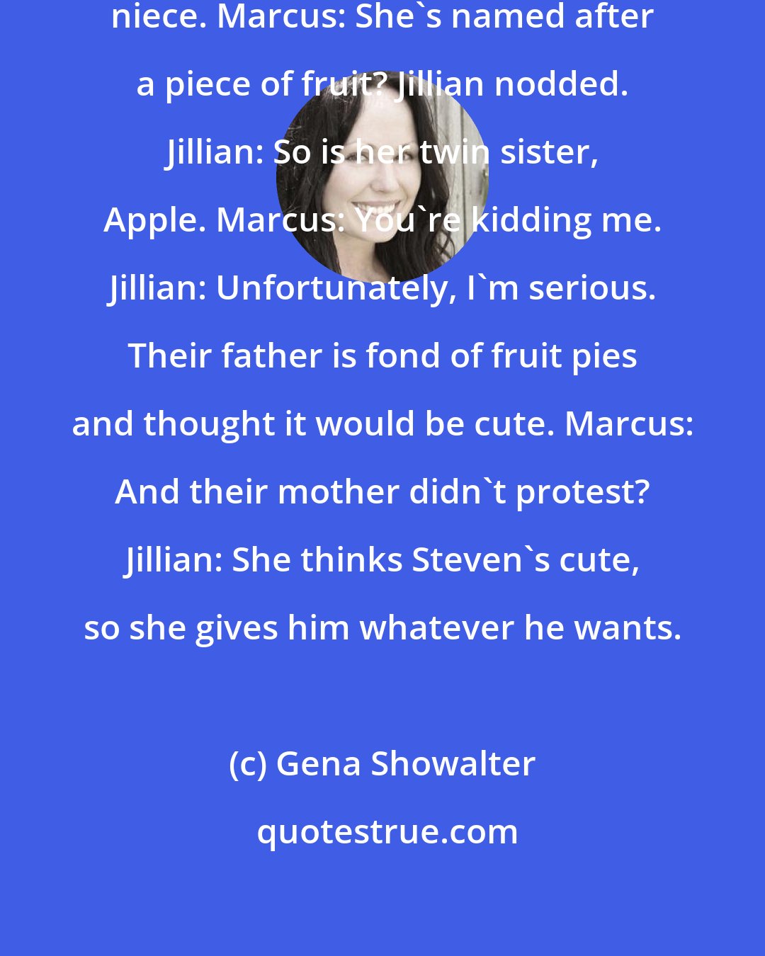 Gena Showalter: Marcus: Cherry? Jillian: My ten-year-old niece. Marcus: She's named after a piece of fruit? Jillian nodded. Jillian: So is her twin sister, Apple. Marcus: You're kidding me. Jillian: Unfortunately, I'm serious. Their father is fond of fruit pies and thought it would be cute. Marcus: And their mother didn't protest? Jillian: She thinks Steven's cute, so she gives him whatever he wants.