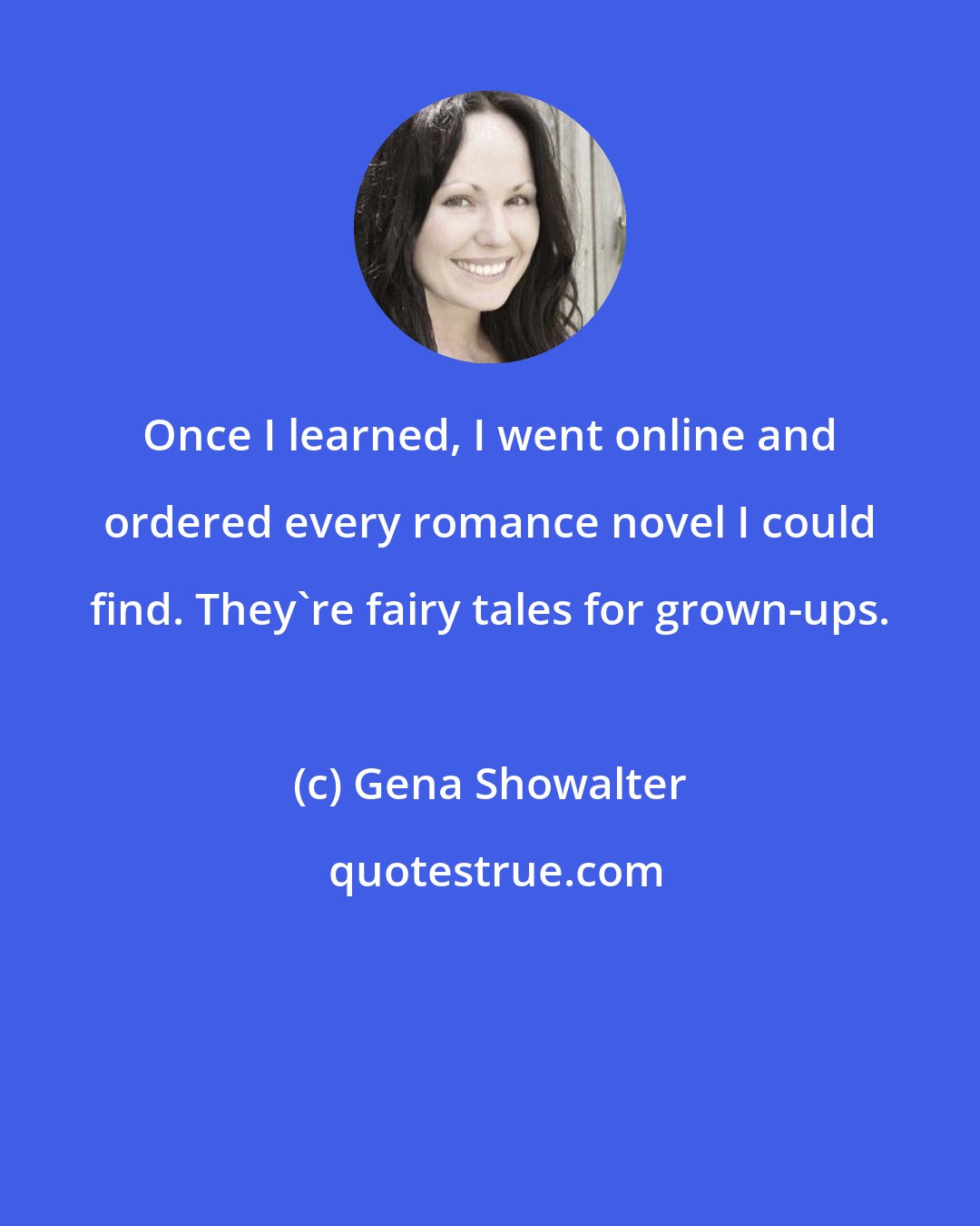 Gena Showalter: Once I learned, I went online and ordered every romance novel I could find. They're fairy tales for grown-ups.