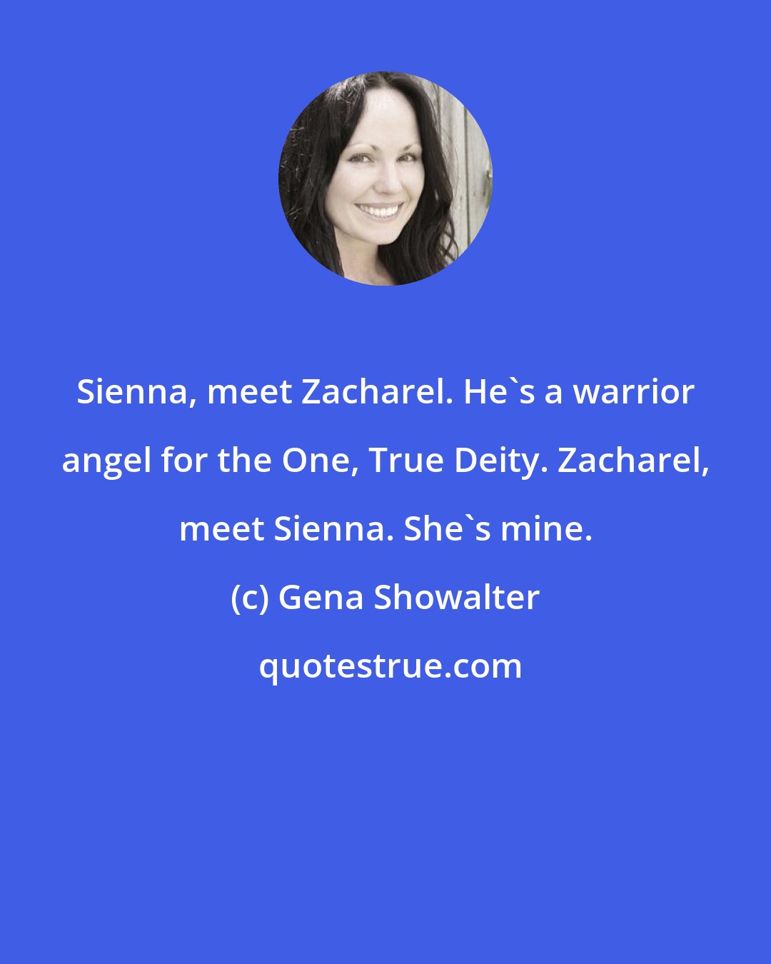 Gena Showalter: Sienna, meet Zacharel. He's a warrior angel for the One, True Deity. Zacharel, meet Sienna. She's mine.