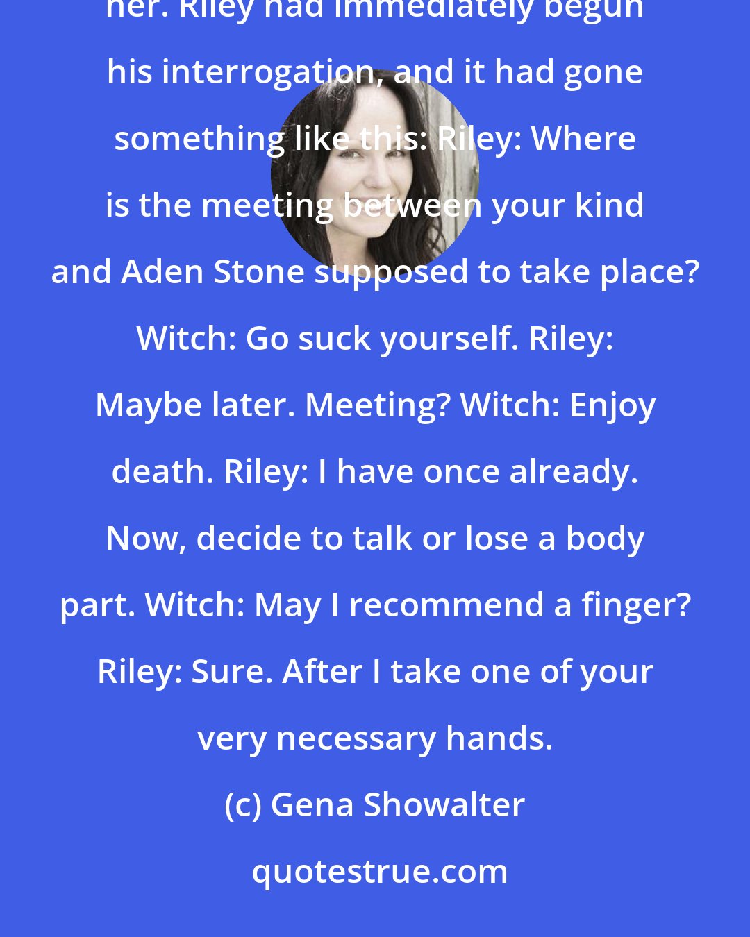 Gena Showalter: The witch's hair was too short and too dark for blond. She wasn't sure if that relieved her or disturbed her. Riley had immediately begun his interrogation, and it had gone something like this: Riley: Where is the meeting between your kind and Aden Stone supposed to take place? Witch: Go suck yourself. Riley: Maybe later. Meeting? Witch: Enjoy death. Riley: I have once already. Now, decide to talk or lose a body part. Witch: May I recommend a finger? Riley: Sure. After I take one of your very necessary hands.