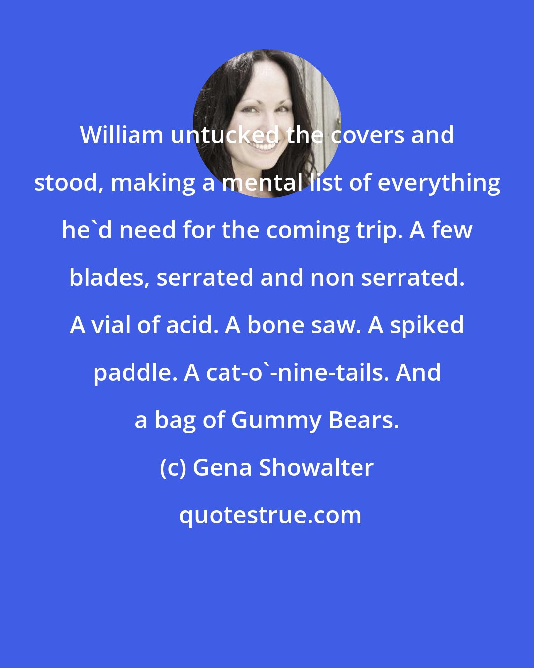 Gena Showalter: William untucked the covers and stood, making a mental list of everything he'd need for the coming trip. A few blades, serrated and non serrated. A vial of acid. A bone saw. A spiked paddle. A cat-o'-nine-tails. And a bag of Gummy Bears.