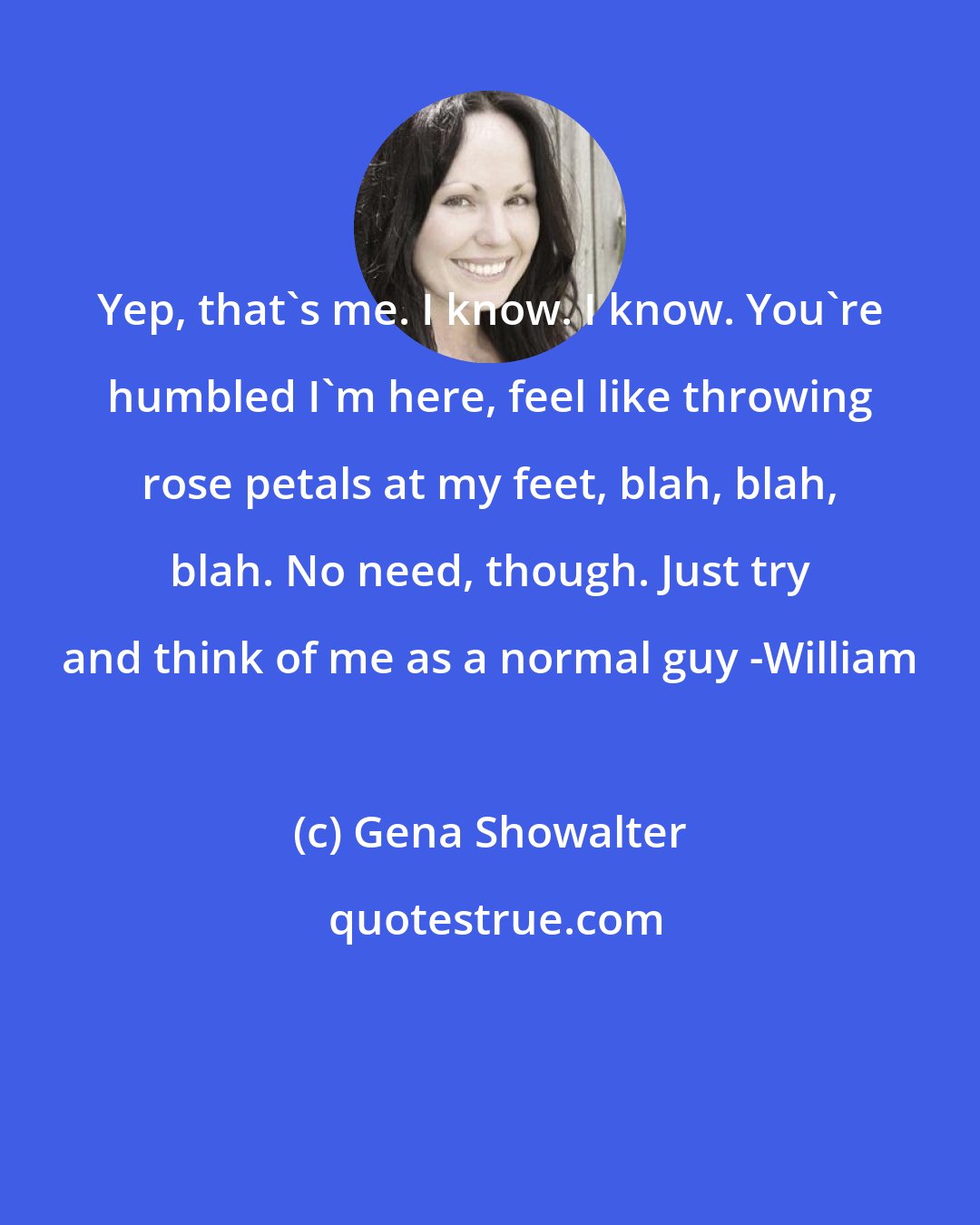 Gena Showalter: Yep, that's me. I know. I know. You're humbled I'm here, feel like throwing rose petals at my feet, blah, blah, blah. No need, though. Just try and think of me as a normal guy -William