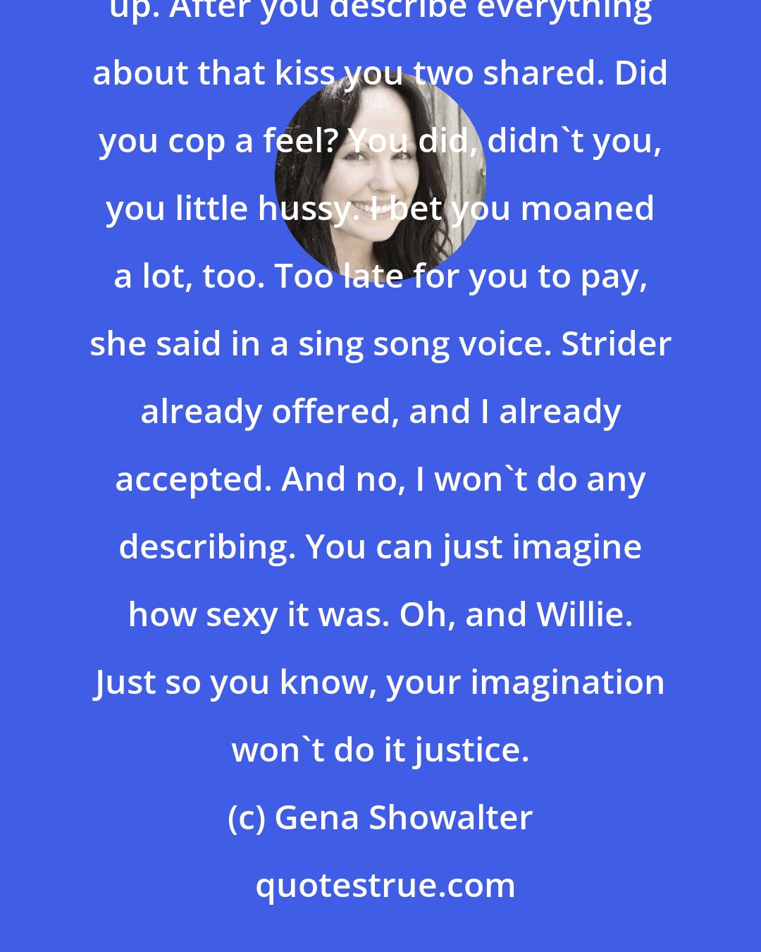Gena Showalter: Anya made you kiss her? Yeah. And at our next stop, I'll expect you to deliver. I'll pay, William piped up. After you describe everything about that kiss you two shared. Did you cop a feel? You did, didn't you, you little hussy. I bet you moaned a lot, too. Too late for you to pay, she said in a sing song voice. Strider already offered, and I already accepted. And no, I won't do any describing. You can just imagine how sexy it was. Oh, and Willie. Just so you know, your imagination won't do it justice.