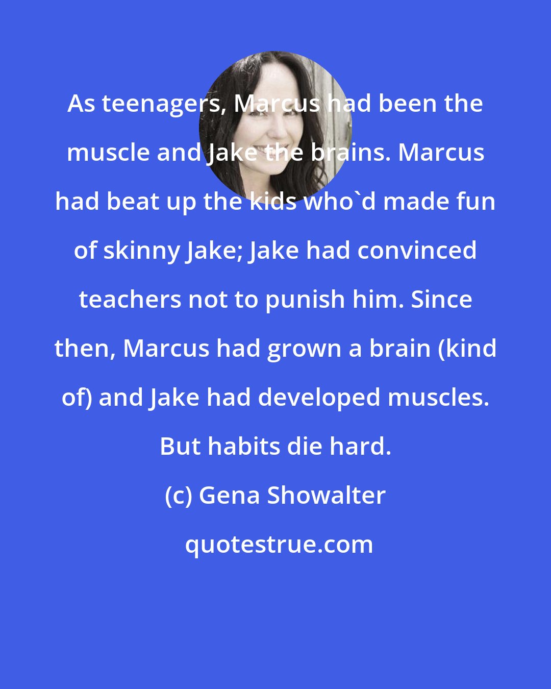 Gena Showalter: As teenagers, Marcus had been the muscle and Jake the brains. Marcus had beat up the kids who'd made fun of skinny Jake; Jake had convinced teachers not to punish him. Since then, Marcus had grown a brain (kind of) and Jake had developed muscles. But habits die hard.