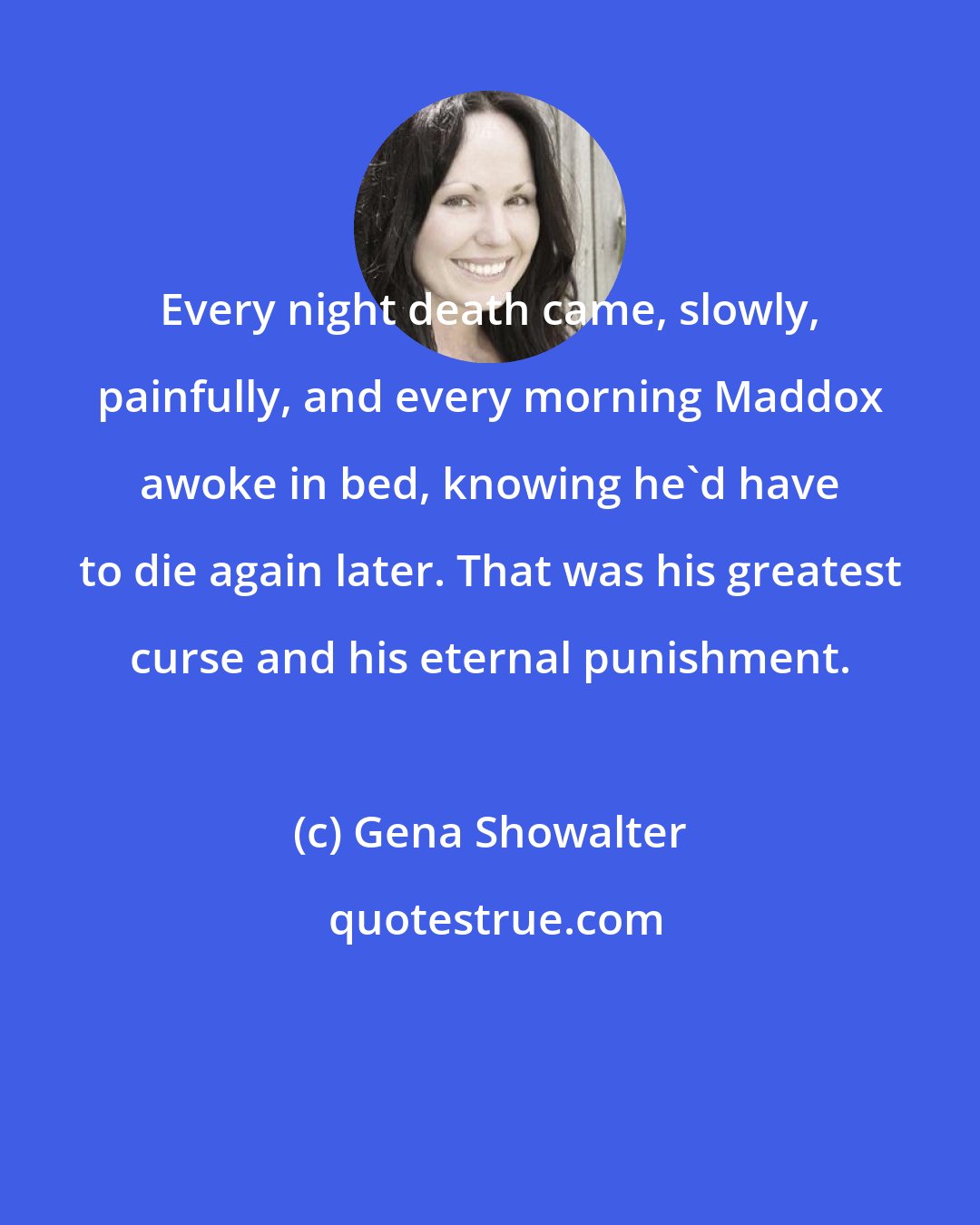 Gena Showalter: Every night death came, slowly, painfully, and every morning Maddox awoke in bed, knowing he'd have to die again later. That was his greatest curse and his eternal punishment.