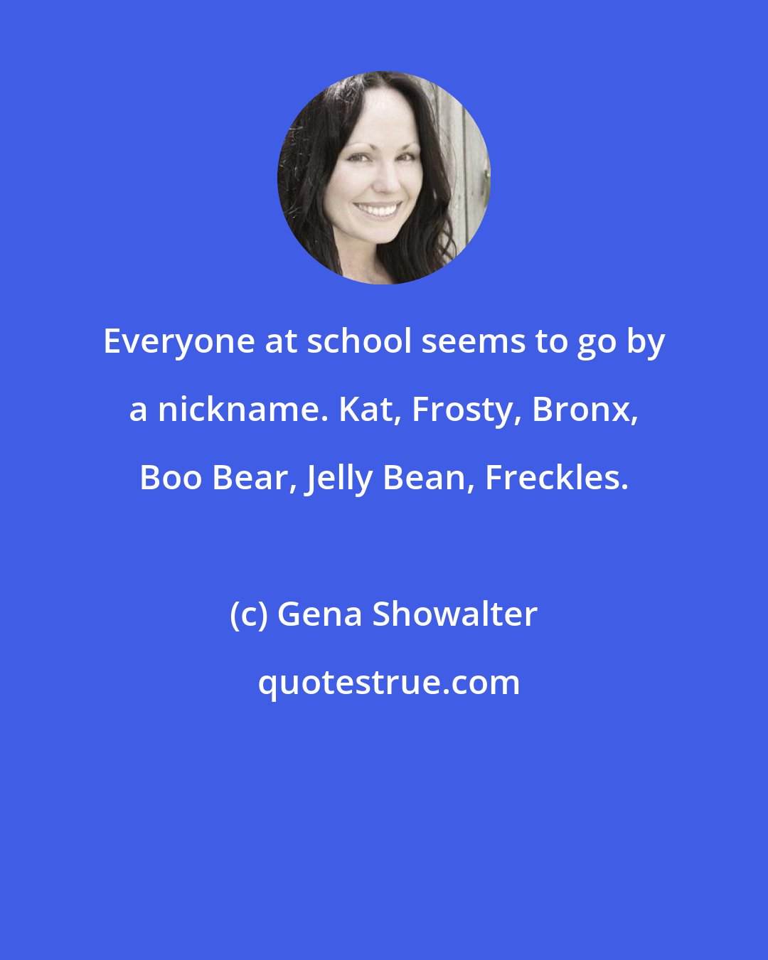 Gena Showalter: Everyone at school seems to go by a nickname. Kat, Frosty, Bronx, Boo Bear, Jelly Bean, Freckles.