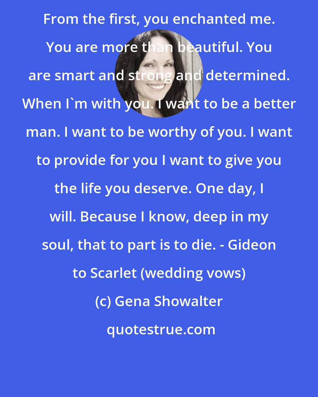 Gena Showalter: From the first, you enchanted me. You are more than beautiful. You are smart and strong and determined. When I'm with you. I want to be a better man. I want to be worthy of you. I want to provide for you I want to give you the life you deserve. One day, I will. Because I know, deep in my soul, that to part is to die. - Gideon to Scarlet (wedding vows)