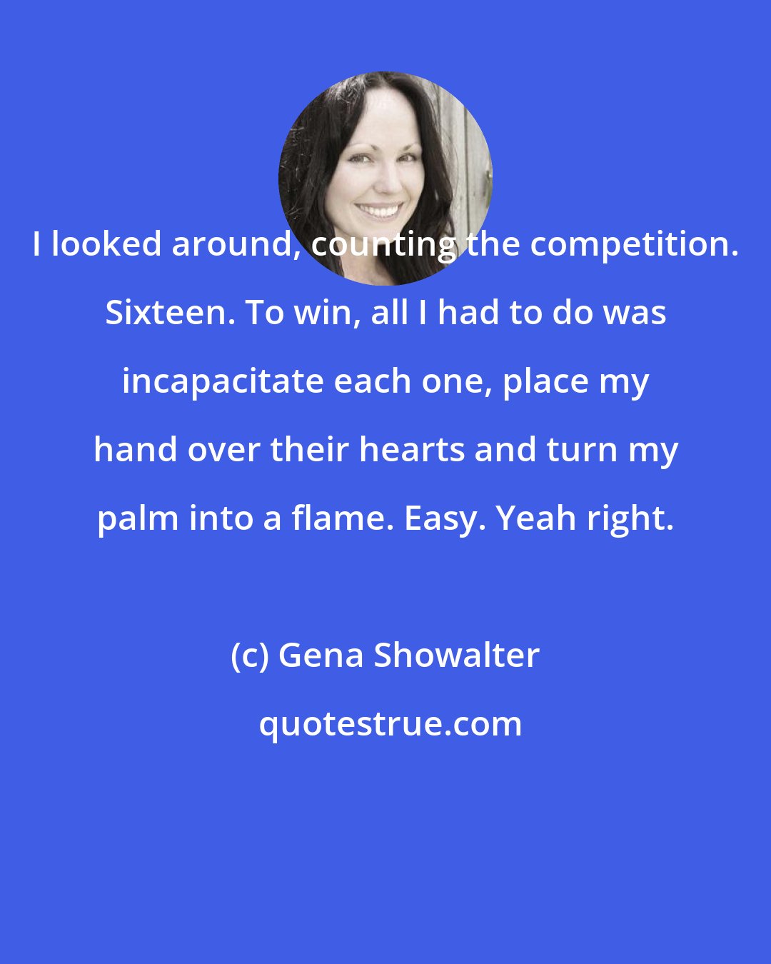 Gena Showalter: I looked around, counting the competition. Sixteen. To win, all I had to do was incapacitate each one, place my hand over their hearts and turn my palm into a flame. Easy. Yeah right.