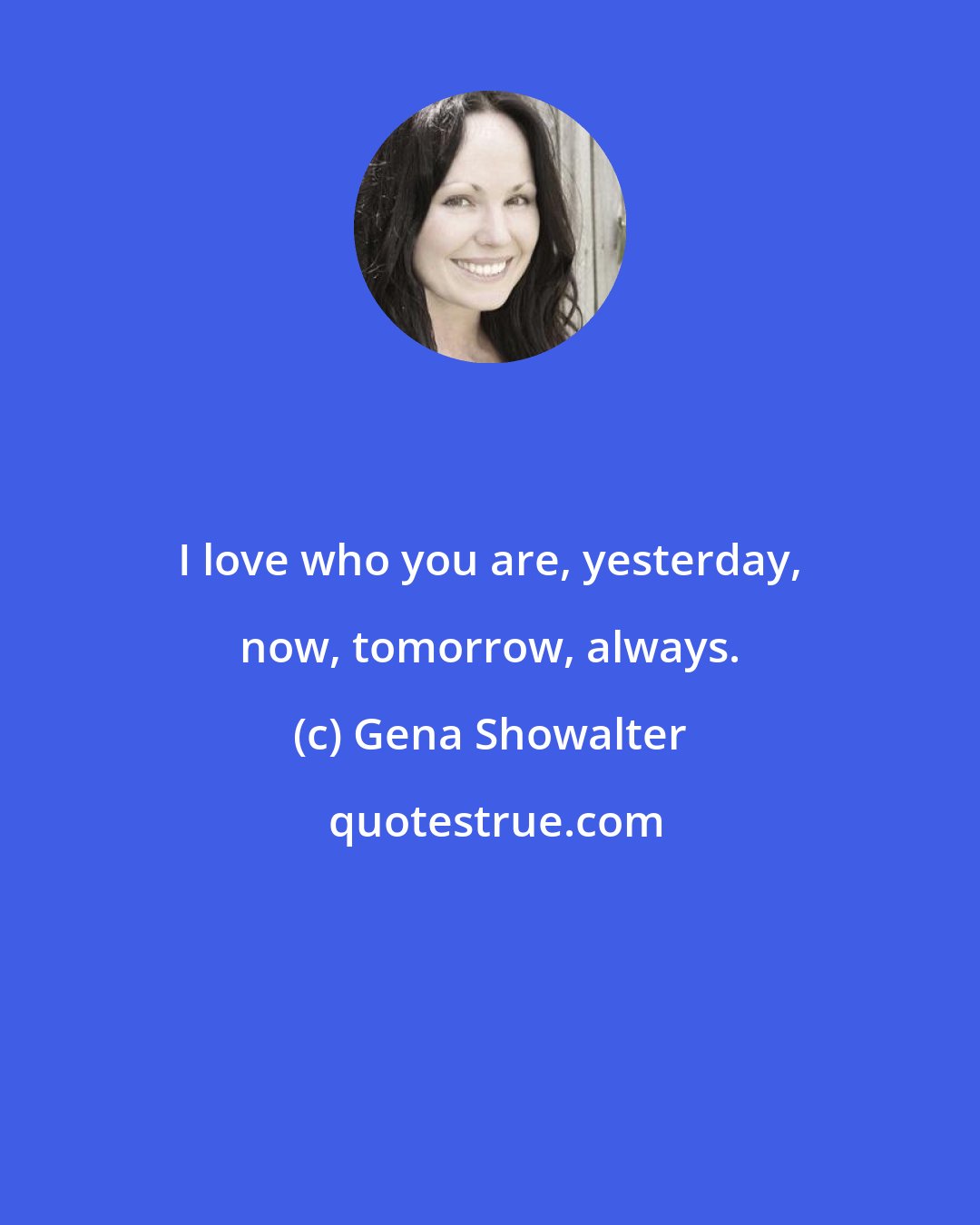 Gena Showalter: I love who you are, yesterday, now, tomorrow, always.