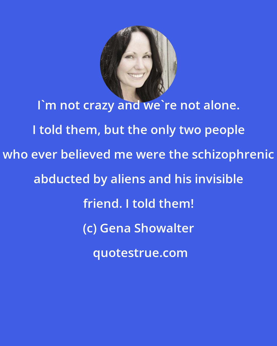 Gena Showalter: I'm not crazy and we're not alone. I told them, but the only two people who ever believed me were the schizophrenic abducted by aliens and his invisible friend. I told them!