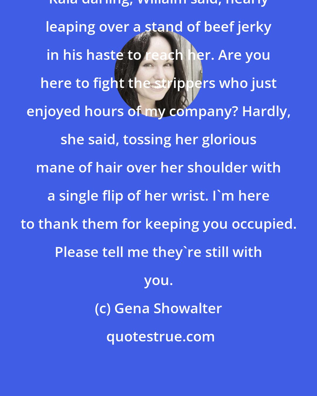 Gena Showalter: Kaia darling, Willaim said, nearly leaping over a stand of beef jerky in his haste to reach her. Are you here to fight the strippers who just enjoyed hours of my company? Hardly, she said, tossing her glorious mane of hair over her shoulder with a single flip of her wrist. I'm here to thank them for keeping you occupied. Please tell me they're still with you.