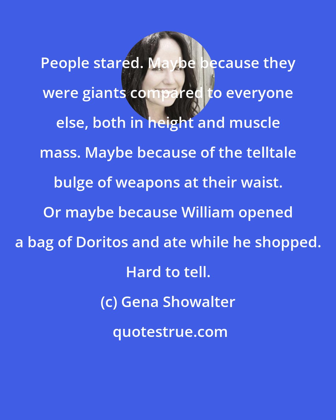 Gena Showalter: People stared. Maybe because they were giants compared to everyone else, both in height and muscle mass. Maybe because of the telltale bulge of weapons at their waist. Or maybe because William opened a bag of Doritos and ate while he shopped. Hard to tell.