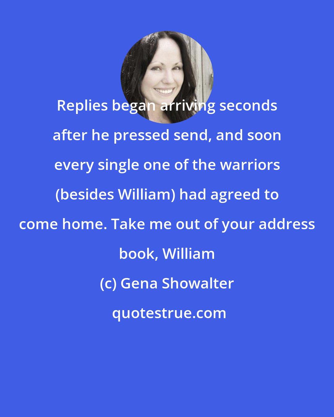 Gena Showalter: Replies began arriving seconds after he pressed send, and soon every single one of the warriors (besides William) had agreed to come home. Take me out of your address book, William