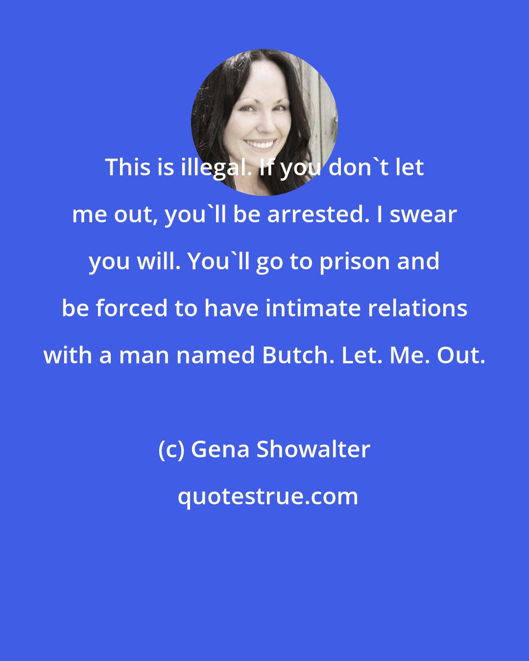 Gena Showalter: This is illegal. If you don't let me out, you'll be arrested. I swear you will. You'll go to prison and be forced to have intimate relations with a man named Butch. Let. Me. Out.