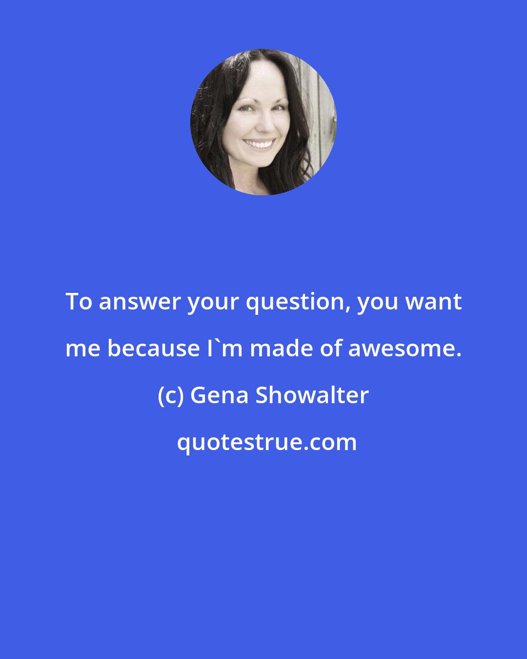 Gena Showalter: To answer your question, you want me because I'm made of awesome.