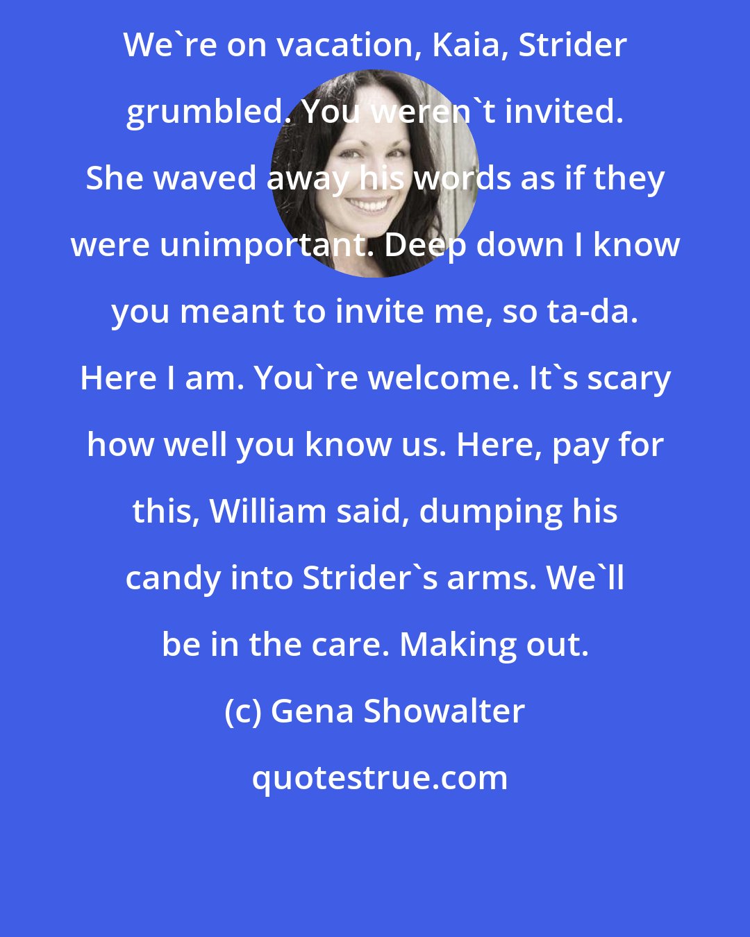 Gena Showalter: We're on vacation, Kaia, Strider grumbled. You weren't invited. She waved away his words as if they were unimportant. Deep down I know you meant to invite me, so ta-da. Here I am. You're welcome. It's scary how well you know us. Here, pay for this, William said, dumping his candy into Strider's arms. We'll be in the care. Making out.