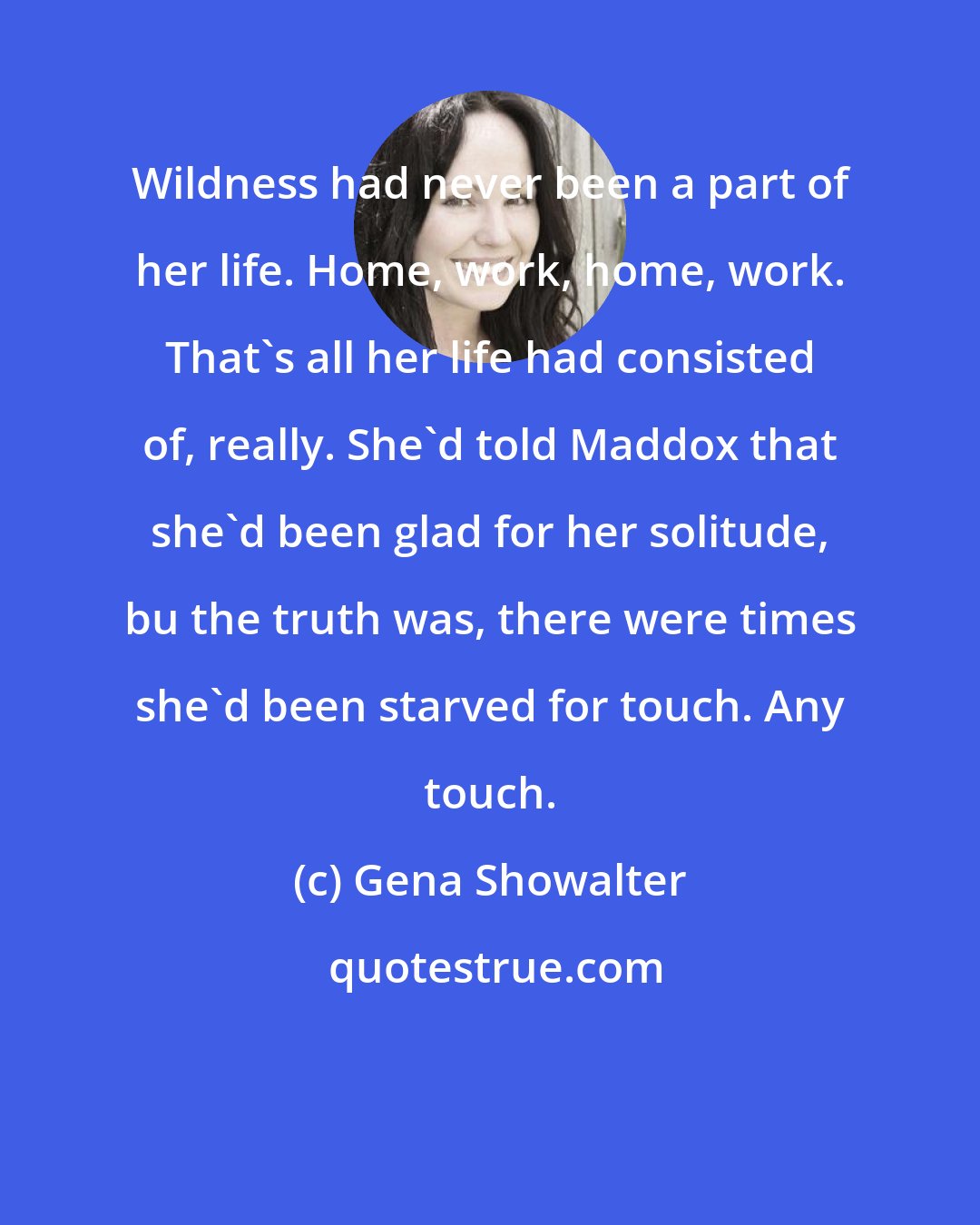 Gena Showalter: Wildness had never been a part of her life. Home, work, home, work. That's all her life had consisted of, really. She'd told Maddox that she'd been glad for her solitude, bu the truth was, there were times she'd been starved for touch. Any touch.