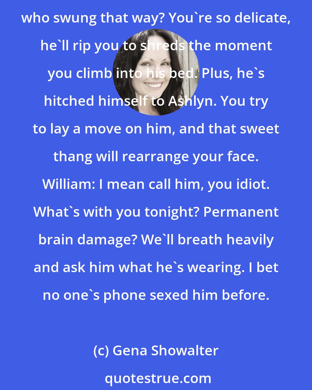 Gena Showalter: William: I just had the best idea ever. Let's give Maddox a ring. Paris: You mean propose to him? To grumpy ole Maddox? Willie, why didn't you tell us you're a masochist, who swung that way? You're so delicate, he'll rip you to shreds the moment you climb into his bed. Plus, he's hitched himself to Ashlyn. You try to lay a move on him, and that sweet thang will rearrange your face. William: I mean call him, you idiot. What's with you tonight? Permanent brain damage? We'll breath heavily and ask him what he's wearing. I bet no one's phone sexed him before.