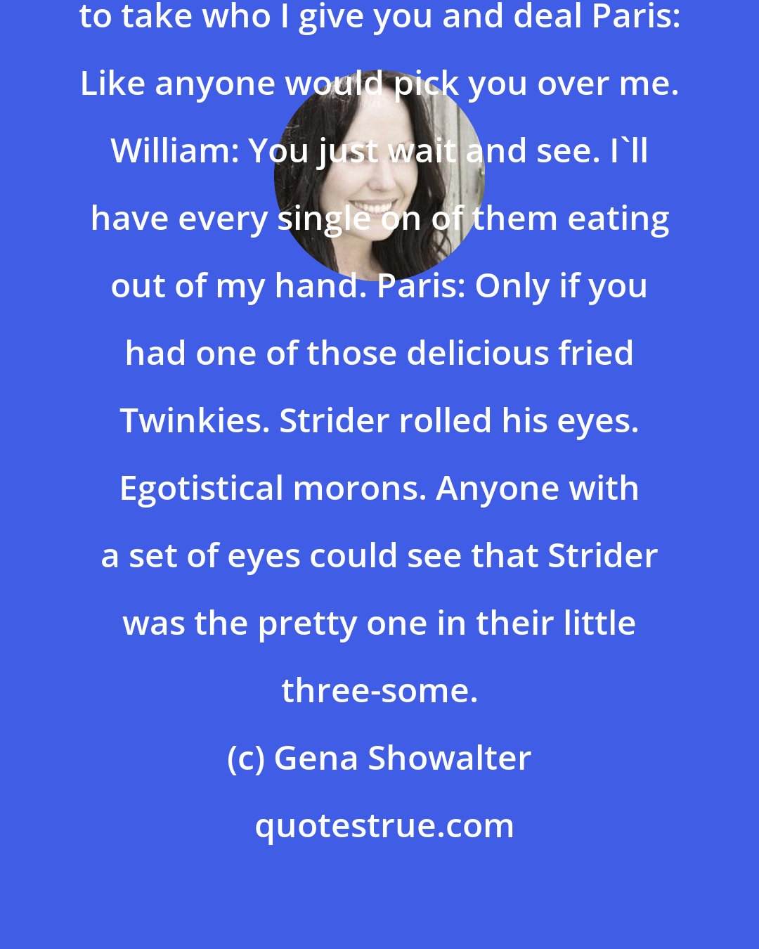 Gena Showalter: William: You're just gonna have to take who I give you and deal Paris: Like anyone would pick you over me. William: You just wait and see. I'll have every single on of them eating out of my hand. Paris: Only if you had one of those delicious fried Twinkies. Strider rolled his eyes. Egotistical morons. Anyone with a set of eyes could see that Strider was the pretty one in their little three-some.