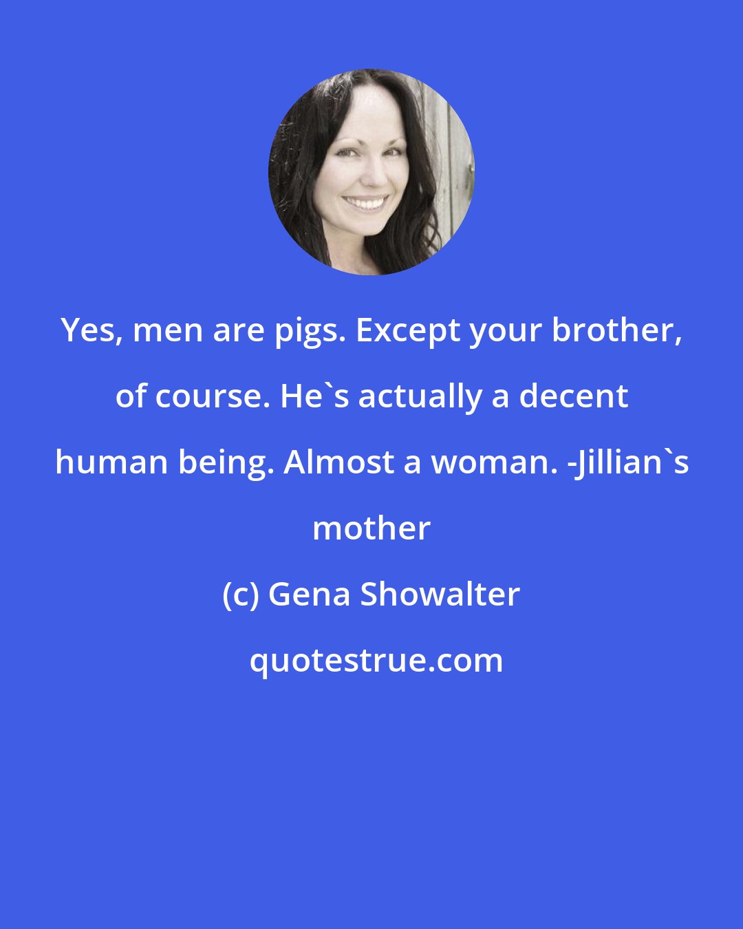 Gena Showalter: Yes, men are pigs. Except your brother, of course. He's actually a decent human being. Almost a woman. -Jillian's mother