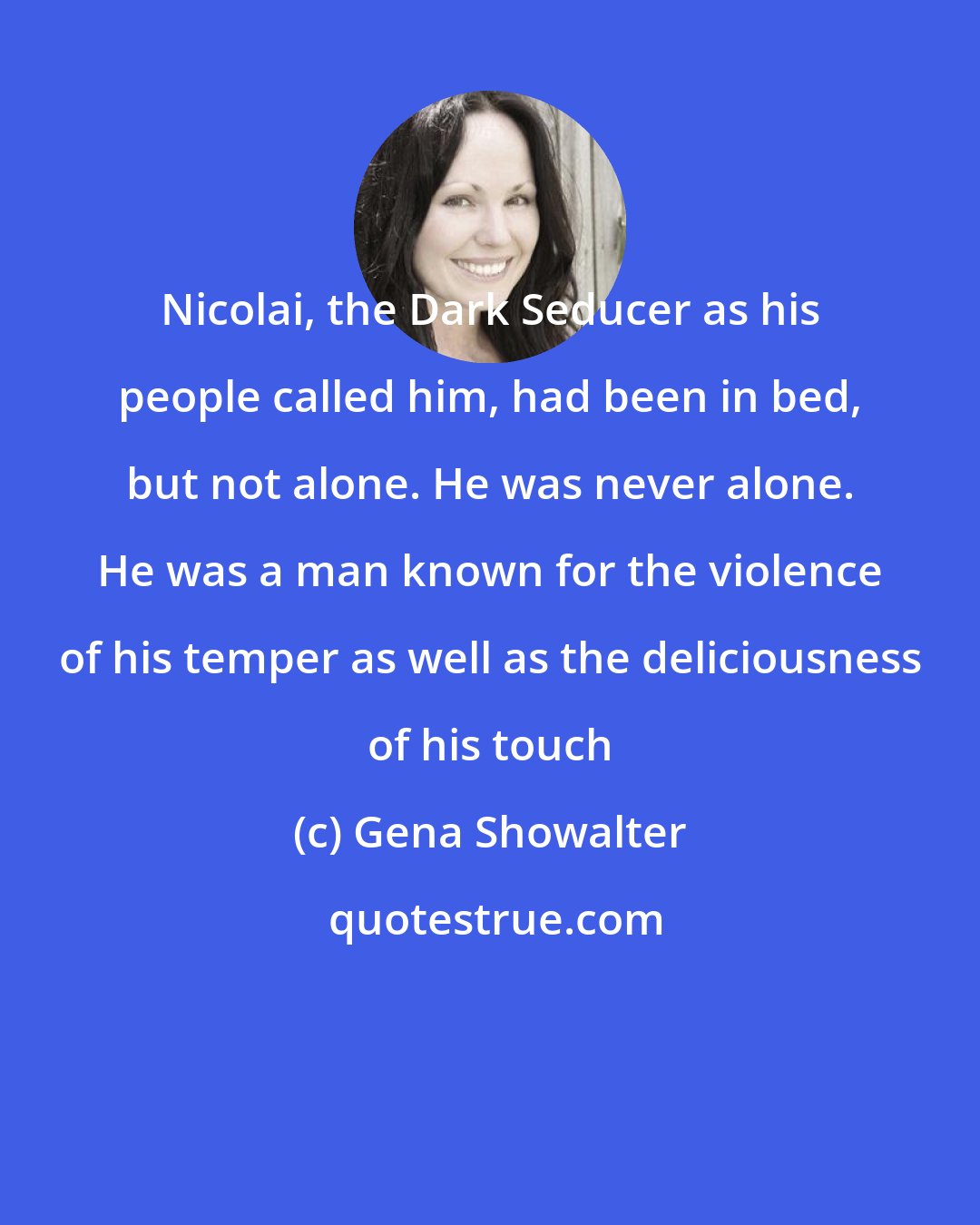 Gena Showalter: Nicolai, the Dark Seducer as his people called him, had been in bed, but not alone. He was never alone. He was a man known for the violence of his temper as well as the deliciousness of his touch