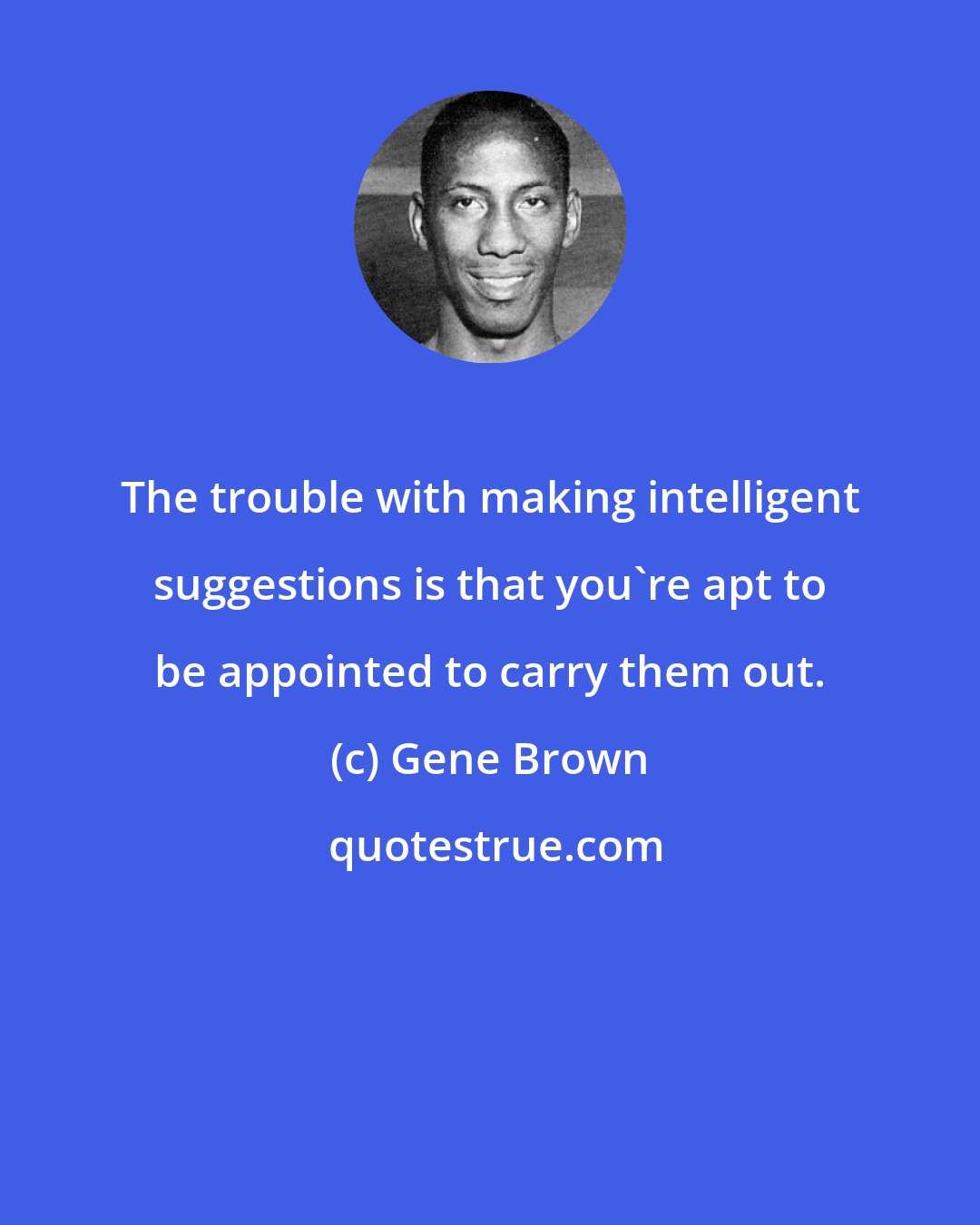 Gene Brown: The trouble with making intelligent suggestions is that you're apt to be appointed to carry them out.