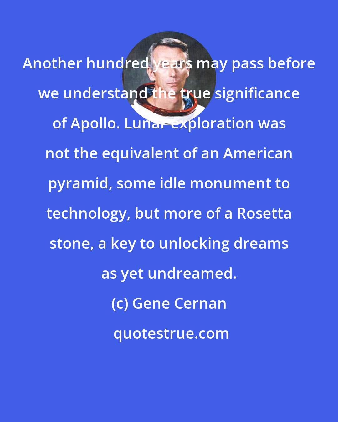 Gene Cernan: Another hundred years may pass before we understand the true significance of Apollo. Lunar exploration was not the equivalent of an American pyramid, some idle monument to technology, but more of a Rosetta stone, a key to unlocking dreams as yet undreamed.