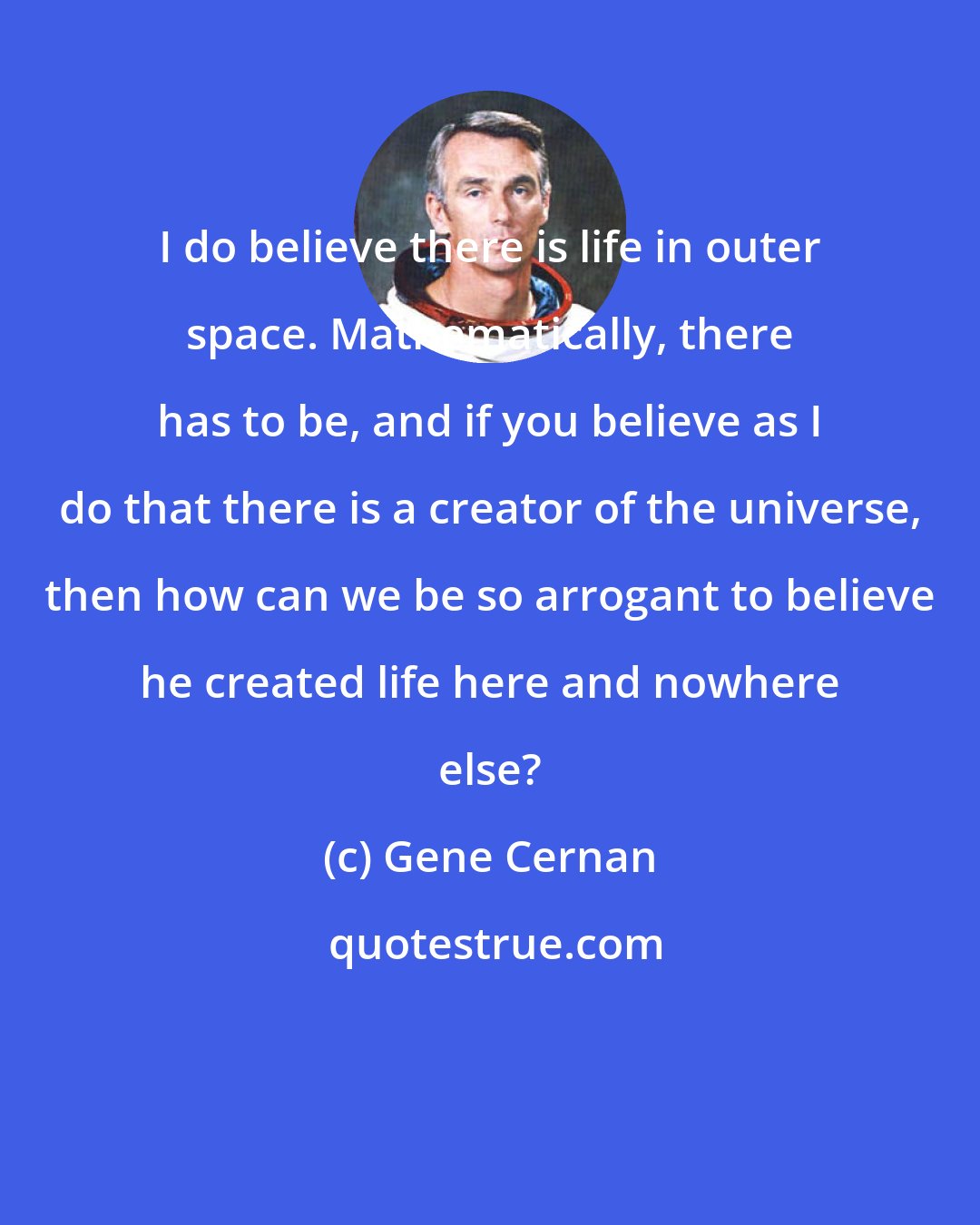 Gene Cernan: I do believe there is life in outer space. Mathematically, there has to be, and if you believe as I do that there is a creator of the universe, then how can we be so arrogant to believe he created life here and nowhere else?